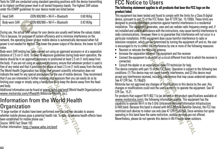 62Tests for SAR are conducted using standard operating positions with the device transmitting at its highest certified power level in all tested frequency bands. The highest SAR values under the ICNIRP guidelines for your device model are listed below:During use, the actual SAR values for your device are usually well below the values stated. This is because, for purposes of system efficiency and to minimize interference on the network, the operating power of your mobile device is automatically decreased when full power is not needed for the call. The lower the power output of the device, the lower its SAR value.Body-worn SAR testing has been carried out using an approved accessory or at a separation distance of 2.5 cm (1 inch). To meet RF exposure guidelines during body-worn operation, the device should be in an approved accessory or positioned at least 2.5 cm (1 inch) away from the body.  If you are not using an approved accessory, ensure that whatever product is used is free of any metal and that it positions the phone at least 2.5 cm (1 inch) away from the body.The World Health Organization has stated that present scientific information does not indicate the need for any special precautions for the use of mobile devices. They recommend that if you are interested in further reducing your exposure then you can easily do so by limiting your usage or simply using a hands-free kit to keep the device away from the head and body.Additional information can be found at www.who.int/emf (World Health Organization) or www.motorola.com/rfhealth (Motorola Mobility, Inc.).Information from the World Health OrganizationWHO Information“A large number of studies have been performed over the last two decades to assess whether mobile phones pose a potential health risk. To date, no adverse health effects have been established for mobile phone use.”Source: WHO Fact Sheet 193Further information: http://www.who.int/emfHead SAR iDEN 800/900 + Wi-Fi + Bluetooth 0.60 W/kgBody-worn SAR iDEN 800/900 + Wi-Fi + Bluetooth 0.43 W/kgFCC Notice to UsersFCC NoticeThe following statement applies to all products that bear the FCC logo on the product label.This equipment has been tested and found to comply with the limits for a Class B digital device, pursuant to part 15 of the FCC Rules. See 47 CFR Sec. 15.105(b). These limits are designed to provide reasonable protection against harmful interference in a residential installation. This equipment generates, uses and can radiate radio frequency energy and, if not installed and used in accordance with the instructions, may cause harmful interference to radio communications. However, there is no guarantee that interference will not occur in a particular installation. If this equipment does cause harmful interference to radio or television reception, which can be determined by turning the equipment off and on, the user is encouraged to try to correct the interference by one or more of the following measures:•Reorient or relocate the receiving antenna.•Increase the separation between the equipment and the receiver.•Connect the equipment to an outlet on a circuit different from that to which the receiver is connected.•Consult the dealer or an experienced radio/TV technician for help.This device complies with part 15 of the FCC Rules. Operation is subject to the following two conditions: (1) This device may not cause harmful interference, and (2) this device must accept any interference received, including interference that may cause undesired operation. See 47 CFR Sec. 15.19(a)(3).Motorola has not approved any changes or modifications to this device by the user. Any changes or modifications could void the user’s authority to operate the equipment. See 47 CFR Sec. 15.21.For products that support W-Fi 802.11a (as defined in the product specifications available at www.motorola.com), the following information applies. This equipment has the capability to operate Wi-Fi in the 5 GHz Unlicensed National Information Infrastructure (U-NII) band. Because this band is shared with MSS (Mobile Satellite Service), the FCC has restricted such devices to indoor use only (see 47 CFR 15.407(e)). Since wireless hot spots operating in this band have the same restriction, outdoor services are not offered. Nevertheless, please do not operate this device in Wi-Fi mode when outdoors.