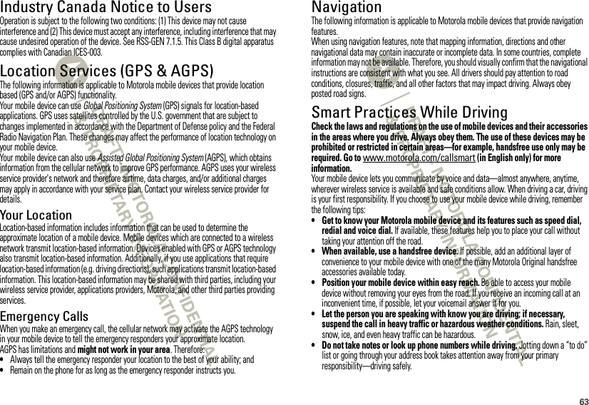 63Industry Canada Notice to UsersIndustry Canada NoticeOperation is subject to the following two conditions: (1) This device may not cause interference and (2) This device must accept any interference, including interference that may cause undesired operation of the device. See RSS-GEN 7.1.5. This Class B digital apparatus complies with Canadian ICES-003.Location Services (GPS &amp; AGPS)GPS &amp; AGPSThe following information is applicable to Motorola mobile devices that provide location based (GPS and/or AGPS) functionality.Your mobile device can use Global Positioning System (GPS) signals for location-based applications. GPS uses satellites controlled by the U.S. government that are subject to changes implemented in accordance with the Department of Defense policy and the Federal Radio Navigation Plan. These changes may affect the performance of location technology on your mobile device.Your mobile device can also use Assisted Global Positioning System (AGPS), which obtains information from the cellular network to improve GPS performance. AGPS uses your wireless service provider&apos;s network and therefore airtime, data charges, and/or additional charges may apply in accordance with your service plan. Contact your wireless service provider for details.Your LocationLocation-based information includes information that can be used to determine the approximate location of a mobile device. Mobile devices which are connected to a wireless network transmit location-based information. Devices enabled with GPS or AGPS technology also transmit location-based information. Additionally, if you use applications that require location-based information (e.g. driving directions), such applications transmit location-based information. This location-based information may be shared with third parties, including your wireless service provider, applications providers, Motorola, and other third parties providing services.Emergency CallsWhen you make an emergency call, the cellular network may activate the AGPS technology in your mobile device to tell the emergency responders your approximate location.AGPS has limitations and might not work in your area. Therefore:•Always tell the emergency responder your location to the best of your ability; and•Remain on the phone for as long as the emergency responder instructs you.NavigationNavigationThe following information is applicable to Motorola mobile devices that provide navigation features.When using navigation features, note that mapping information, directions and other navigational data may contain inaccurate or incomplete data. In some countries, complete information may not be available. Therefore, you should visually confirm that the navigational instructions are consistent with what you see. All drivers should pay attention to road conditions, closures, traffic, and all other factors that may impact driving. Always obey posted road signs.Smart Practices While DrivingDriving SafetyCheck the laws and regulations on the use of mobile devices and their accessories in the areas where you drive. Always obey them. The use of these devices may be prohibited or restricted in certain areas—for example, handsfree use only may be required. Go to www.motorola.com/callsmart (in English only) for more information.Your mobile device lets you communicate by voice and data—almost anywhere, anytime, wherever wireless service is available and safe conditions allow. When driving a car, driving is your first responsibility. If you choose to use your mobile device while driving, remember the following tips:• Get to know your Motorola mobile device and its features such as speed dial, redial and voice dial. If available, these features help you to place your call without taking your attention off the road.• When available, use a handsfree device. If possible, add an additional layer of convenience to your mobile device with one of the many Motorola Original handsfree accessories available today.• Position your mobile device within easy reach. Be able to access your mobile device without removing your eyes from the road. If you receive an incoming call at an inconvenient time, if possible, let your voicemail answer it for you.• Let the person you are speaking with know you are driving; if necessary, suspend the call in heavy traffic or hazardous weather conditions. Rain, sleet, snow, ice, and even heavy traffic can be hazardous.• Do not take notes or look up phone numbers while driving. Jotting down a “to do” list or going through your address book takes attention away from your primary responsibility—driving safely.