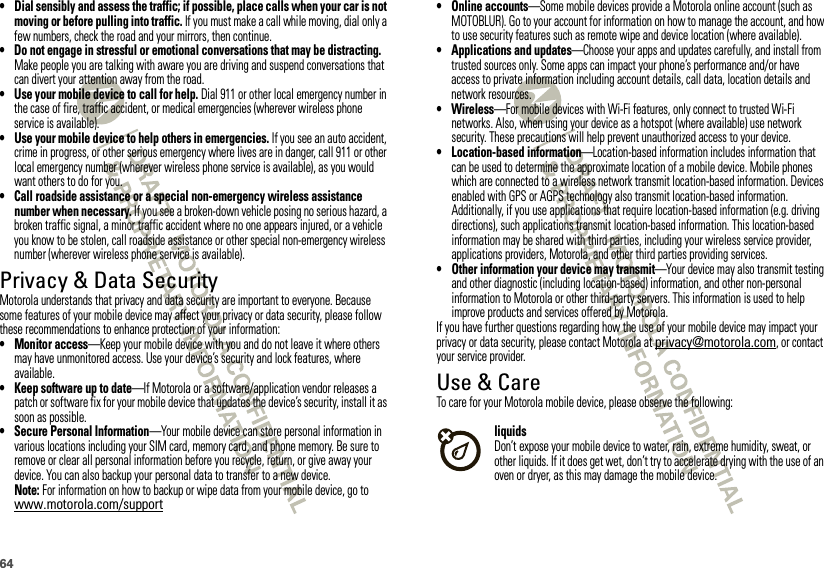 64• Dial sensibly and assess the traffic; if possible, place calls when your car is not moving or before pulling into traffic. If you must make a call while moving, dial only a few numbers, check the road and your mirrors, then continue.• Do not engage in stressful or emotional conversations that may be distracting. Make people you are talking with aware you are driving and suspend conversations that can divert your attention away from the road.• Use your mobile device to call for help. Dial 911 or other local emergency number in the case of fire, traffic accident, or medical emergencies (wherever wireless phone service is available).• Use your mobile device to help others in emergencies. If you see an auto accident, crime in progress, or other serious emergency where lives are in danger, call 911 or other local emergency number (wherever wireless phone service is available), as you would want others to do for you.• Call roadside assistance or a special non-emergency wireless assistance number when necessary. If you see a broken-down vehicle posing no serious hazard, a broken traffic signal, a minor traffic accident where no one appears injured, or a vehicle you know to be stolen, call roadside assistance or other special non-emergency wireless number (wherever wireless phone service is available).Privacy &amp; Data SecurityPrivacy &amp; Data Sec urityMotorola understands that privacy and data security are important to everyone. Because some features of your mobile device may affect your privacy or data security, please follow these recommendations to enhance protection of your information:• Monitor access—Keep your mobile device with you and do not leave it where others may have unmonitored access. Use your device’s security and lock features, where available.• Keep software up to date—If Motorola or a software/application vendor releases a patch or software fix for your mobile device that updates the device’s security, install it as soon as possible.• Secure Personal Information—Your mobile device can store personal information in various locations including your SIM card, memory card, and phone memory. Be sure to remove or clear all personal information before you recycle, return, or give away your device. You can also backup your personal data to transfer to a new device.Note: For information on how to backup or wipe data from your mobile device, go to www.motorola.com/support• Online accounts—Some mobile devices provide a Motorola online account (such as MOTOBLUR). Go to your account for information on how to manage the account, and how to use security features such as remote wipe and device location (where available).• Applications and updates—Choose your apps and updates carefully, and install from trusted sources only. Some apps can impact your phone’s performance and/or have access to private information including account details, call data, location details and network resources.•Wireless—For mobile devices with Wi-Fi features, only connect to trusted Wi-Fi networks. Also, when using your device as a hotspot (where available) use network security. These precautions will help prevent unauthorized access to your device.• Location-based information—Location-based information includes information that can be used to determine the approximate location of a mobile device. Mobile phones which are connected to a wireless network transmit location-based information. Devices enabled with GPS or AGPS technology also transmit location-based information. Additionally, if you use applications that require location-based information (e.g. driving directions), such applications transmit location-based information. This location-based information may be shared with third parties, including your wireless service provider, applications providers, Motorola, and other third parties providing services.• Other information your device may transmit—Your device may also transmit testing and other diagnostic (including location-based) information, and other non-personal information to Motorola or other third-party servers. This information is used to help improve products and services offered by Motorola.If you have further questions regarding how the use of your mobile device may impact your privacy or data security, please contact Motorola at privacy@motorola.com, or contact your service provider.Use &amp; CareUse &amp; CareTo care for your Motorola mobile device, please observe the following:liquidsDon’t expose your mobile device to water, rain, extreme humidity, sweat, or other liquids. If it does get wet, don’t try to accelerate drying with the use of an oven or dryer, as this may damage the mobile device.