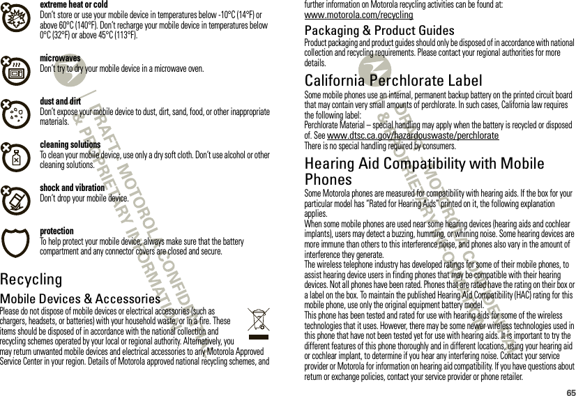 65extreme heat or coldDon’t store or use your mobile device in temperatures below -10°C (14°F) or above 60°C (140°F). Don’t recharge your mobile device in temperatures below 0°C (32°F) or above 45°C (113°F).microwavesDon’t try to dry your mobile device in a microwave oven.dust and dirtDon’t expose your mobile device to dust, dirt, sand, food, or other inappropriate materials.cleaning solutionsTo clean your mobile device, use only a dry soft cloth. Don’t use alcohol or other cleaning solutions.shock and vibrationDon’t drop your mobile device.protectionTo help protect your mobile device, always make sure that the battery compartment and any connector covers are closed and secure.RecyclingRecyclingMobile Devices &amp; AccessoriesPlease do not dispose of mobile devices or electrical accessories (such as chargers, headsets, or batteries) with your household waste, or in a fire. These items should be disposed of in accordance with the national collection and recycling schemes operated by your local or regional authority. Alternatively, you may return unwanted mobile devices and electrical accessories to any Motorola Approved Service Center in your region. Details of Motorola approved national recycling schemes, and further information on Motorola recycling activities can be found at: www.motorola.com/recyclingPackaging &amp; Product GuidesProduct packaging and product guides should only be disposed of in accordance with national collection and recycling requirements. Please contact your regional authorities for more details.California Perchlorate LabelPerchlorate Labe lSome mobile phones use an internal, permanent backup battery on the printed circuit board that may contain very small amounts of perchlorate. In such cases, California law requires the following label:Perchlorate Material – special handling may apply when the battery is recycled or disposed of. See www.dtsc.ca.gov/hazardouswaste/perchlorateThere is no special handling required by consumers.Hearing Aid Compatibility with Mobile PhonesHearing Aid CompatibilitySome Motorola phones are measured for compatibility with hearing aids. If the box for your particular model has “Rated for Hearing Aids” printed on it, the following explanation applies.When some mobile phones are used near some hearing devices (hearing aids and cochlear implants), users may detect a buzzing, humming, or whining noise. Some hearing devices are more immune than others to this interference noise, and phones also vary in the amount of interference they generate.The wireless telephone industry has developed ratings for some of their mobile phones, to assist hearing device users in finding phones that may be compatible with their hearing devices. Not all phones have been rated. Phones that are rated have the rating on their box or a label on the box. To maintain the published Hearing Aid Compatibility (HAC) rating for this mobile phone, use only the original equipment battery model.This phone has been tested and rated for use with hearing aids for some of the wireless technologies that it uses. However, there may be some newer wireless technologies used in this phone that have not been tested yet for use with hearing aids. It is important to try the different features of this phone thoroughly and in different locations, using your hearing aid or cochlear implant, to determine if you hear any interfering noise. Contact your service provider or Motorola for information on hearing aid compatibility. If you have questions about return or exchange policies, contact your service provider or phone retailer.