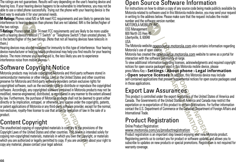 66The ratings are not guarantees. Results will vary depending on the user’s hearing device and hearing loss. If your hearing device happens to be vulnerable to interference, you may not be able to use a rated phone successfully. Trying out the phone with your hearing device is the best way to evaluate it for your personal needs.M-Ratings: Phones rated M3 or M4 meet FCC requirements and are likely to generate less interference to hearing devices than phones that are not labeled. M4 is the better/higher of the two ratings.T-Ratings: Phones rated T3 or T4 meet FCC requirements and are likely to be more usable with a hearing device’s telecoil (“T Switch” or “Telephone Switch”) than unrated phones. T4 is the better/higher of the two ratings. (Note that not all hearing devices have telecoils in them.)Hearing devices may also be measured for immunity to this type of interference. Your hearing device manufacturer or hearing health professional may help you find results for your hearing device. The more immune your hearing aid is, the less likely you are to experience interference noise from mobile phones.Software Copyright NoticeSoft ware Copyri ght Not iceMotorola products may include copyrighted Motorola and third-party software stored in semiconductor memories or other media. Laws in the United States and other countries preserve for Motorola and third-party software providers certain exclusive rights for copyrighted software, such as the exclusive rights to distribute or reproduce the copyrighted software. Accordingly, any copyrighted software contained in Motorola products may not be modified, reverse-engineered, distributed, or reproduced in any manner to the extent allowed by law. Furthermore, the purchase of Motorola products shall not be deemed to grant either directly or by implication, estoppel, or otherwise, any license under the copyrights, patents, or patent applications of Motorola or any third-party software provider, except for the normal, non-exclusive, royalty-free license to use that arises by operation of law in the sale of a product.Content CopyrightContent Copyri ghtThe unauthorized copying of copyrighted materials is contrary to the provisions of the Copyright Laws of the United States and other countries. This device is intended solely for copying non-copyrighted materials, materials in which you own the copyright, or materials which you are authorized or legally permitted to copy. If you are uncertain about your right to copy any material, please contact your legal advisor.Open Source Software InformationOSS InformationFor instructions on how to obtain a copy of any source code being made publicly available by Motorola related to software used in this Motorola mobile device, you may send your request in writing to the address below. Please make sure that the request includes the model number and the software version number.MOTOROLA MOBILITY, INC.OSS Management600 North US Hwy 45Libertyville, IL 60048USAThe Motorola website opensource.motorola.com also contains information regarding Motorola&apos;s use of open source.Motorola has created the opensource.motorola.com website to serve as a portal for interaction with the software community-at-large.To view additional information regarding licenses, acknowledgments and required copyright notices for open source packages used in this Motorola mobile device, please press Menu Key &gt;Settings &gt;About phone &gt;Legal information &gt;Open source licenses. In addition, this Motorola device may include self-contained applications that present supplemental notices for open source packages used in those applications.Export Law AssurancesExport LawThis product is controlled under the export regulations of the United States of America and Canada. The Governments of the United States of America and Canada may restrict the exportation or re-exportation of this product to certain destinations. For further information contact the U.S. Department of Commerce or the Canadian Department of Foreign Affairs and International Trade.Product RegistrationRegistra tionOnline Product Registration:www.motorola.com/us/productregistrationProduct registration is an important step toward enjoying your new Motorola product. Registering permits us to contact you for product or software updates and allows you to subscribe to updates on new products or special promotions. Registration is not required for warranty coverage.