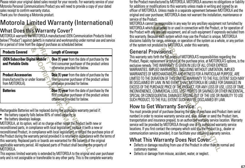 67Please retain your original dated sales receipt for your records. For warranty service of your Motorola Personal Communications Product you will need to provide a copy of your dated sales receipt to confirm warranty status.Thank you for choosing a Motorola product.Motorola Limited Warranty (International)WarrantyWhat Does this Warranty Cover?MOTOROLA warrants the MOTOROLA manufactured iDEN Communication Products listed below (“Product”) against defects in material and workmanship under normal use and service for a period of time from the date of purchase as scheduled below:Rechargeable Batteries will be replaced during the applicable warranty period if:•the battery capacity falls below 80% of rated capacity, or•the battery develops leakage.MOTOROLA, at its option, will at no charge either repair the Product (with new or reconditioned parts, in compliance with local legislation), replace it (with a new or reconditioned Product, in compliance with local legislation), or refund the purchase price of the Product during the warranty period provided it is returned in accordance with the terms of this warranty. Replaced parts or boards are warranted for the balance of the original applicable warranty period. All replaced parts of Product shall become the property of MOTOROLA.This express limited warranty is extended by MOTOROLA to the original end user purchaser only and is not assignable or transferable to any other party. This is the complete warranty Products Covered Length of CoverageiDEN Subscriber Digital Mobile and Portable UnitsOne (1) year from the date of purchase by the first consumer purchaser of the product unless otherwise provided for below.Product Accessories (manufactured by or under license from MOTOROLA).One (1) year from the date of purchase by the first consumer purchaser of the product unless otherwise provided for below.Batteries One (1) year from the date of purchase by the first consumer purchaser of the product unless otherwise provided for below.for the Product manufactured by MOTOROLA. MOTOROLA assumes no obligations or liability for additions or modifications to this warranty unless made in writing and signed by an officer of MOTOROLA. Unless made in a separate agreement between MOTOROLA and the original end user purchaser, MOTOROLA does not warrant the installation, maintenance or service of the Product.MOTOROLA cannot be responsible in any way for any ancillary equipment not furnished by MOTOROLA which is attached to or used in connection with the Product, or for operation of the Product with any ancillary equipment, and all such equipment if expressly excluded from this warranty. Because each system which may use the Product is unique, MOTOROLA disclaims liability for range, coverage, or operation of the system as a whole, or any portion of the system not produced by MOTOROLA, under this warranty.General Provisions:This warranty sets forth the full extent of MOTOROLA’S responsibilities regarding the Product, Repair, replacement or refund of the purchase price, at MOTOROLA’S options, is the exclusive remedy. THIS WARRANTY IS GIVEN IN LIEU OF ALL OTHER EXPRESS WARRANTIES. IMPLIED WARRANTIES, INCLUDING WITHOUT LIMITATION, IMPLIED WARRANTIES OF MERCHANTABILITY AND FITNESS FOR A PARTICULAR PURPOSE, ARE LIMITED TO THE DURATION OF THIS LIMITED WARRANTY TO THE FULL EXTENT SUCH MAY BE DISCLAIMED BY LAW. IN NO EVENT SHALL MOTOROLA BE LIABLE FOR DAMAGES IN EXCESS OF THE PURCHASE PRICE OF THE PRODUCT, FOR ANY LOSS OF USE, LOSS OF TIME, INCONVENIENCE, COMMERCIAL LOSS, LOST PROFITS OR SAVINGS OR OTHER INCIDENTAL, SPECIAL OR CONSEQUENTIAL DAMAGES ARISING OUT OF THE USE OR INABILITY TO USE SUCH PRODUCT, TO THE FULL EXTENT SUCH MAY BE DISCLAIMED BY LAW.How to Get Warranty Service:You must provide proof of purchase (bearing the date of purchase and Product item serial number) in order to receive warranty service and, also, deliver or send the Product item, transportation and insurance prepaid, to an authorized warranty service location. Warranty service will be provided by MOTOROLA through one of its authorized warranty service locations. If you first contact the company which sold you the Product (e.g., dealer or communication service provider), it can facilitate your obtaining warranty service.What This Warranty Does Not Cover:•Defects or damage resulting from use of the Product in other than its normal and customary manner.•Defects or damage from misuse, accident, water, or neglect.