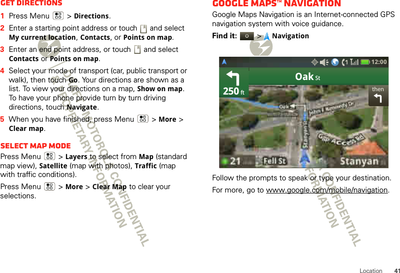 41LocationGet directions  1Press Menu  &gt;Directions.2Enter a starting point address or touch   and select My current location, Contacts, or Points on map.3Enter an end point address, or touch   and select Contacts or Points on map.4Select your mode of transport (car, public transport or walk), then touch Go. Your directions are shown as a list. To view your directions on a map, Show on map. To have your phone provide turn by turn driving directions, touch Navigate.5When you have finished, press Menu  &gt;More &gt; Clear map.Select map modePress Menu  &gt;Layers to select from Map (standard map view), Satellite (map with photos), Traffic (map with traffic conditions).Press Menu  &gt; More &gt; Clear Map to clear your selections.Google Maps™ NavigationGoogle Maps Navigation is an Internet-connected GPS navigation system with voice guidance.Find it:  &gt;NavigationFollow the prompts to speak or type your destination.For more, go to www.google.com/mobile/navigation.thenOak St250 ft12:00 