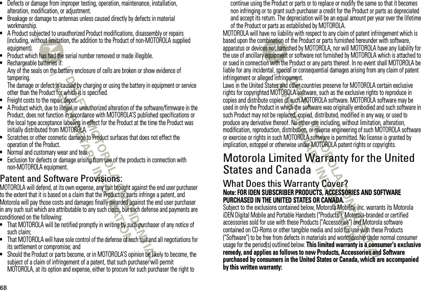 68•Defects or damage from improper testing, operation, maintenance, installation, alteration, modification, or adjustment.•Breakage or damage to antennas unless caused directly by defects in material workmanship.•A Product subjected to unauthorized Product modifications, disassembly or repairs (including, without limitation, the addition to the Product of non-MOTOROLA supplied equipment).•Product which has had the serial number removed or made illegible.•Rechargeable batteries if:Any of the seals on the battery enclosure of cells are broken or show evidence of tampering.The damage or defect is caused by charging or using the battery in equipment or service other than the Product for which it is specified.•Freight costs to the repair depot.•A Product which, due to illegal or unauthorized alteration of the software/firmware in the Product, does not function in accordance with MOTOROLA’S published specifications or the local type acceptance labeling in effect for the Product at the time the Product was initially distributed from MOTOROLA.•Scratches or other cosmetic damage to Product surfaces that does not effect the operation of the Product.•Normal and customary wear and tear.•Exclusion for defects or damage arising from use of the products in connection with non-MOTOROLA equipment.Patent and Software Provisions:MOTOROLA will defend, at its own expense, any suit brought against the end user purchaser to the extent that it is based on a claim that the Product or parts infringe a patent, and Motorola will pay those costs and damages finally awarded against the end user purchaser in any such suit which are attributable to any such claim, but such defense and payments are conditioned on the following:•That MOTOROLA will be notified promptly in writing by such purchaser of any notice of such claim;•That MOTOROLA will have sole control of the defense of such suit and all negotiations for its settlement or compromise; and•Should the Product or parts become, or in MOTOROLA’S opinion be likely to become, the subject of a claim of infringement of a patent, that such purchaser will permit MOTOROLA, at its option and expense, either to procure for such purchaser the right to continue using the Product or parts or to replace or modify the same so that it becomes non infringing or to grant such purchaser a credit for the Product or parts as depreciated and accept its return. The depreciation will be an equal amount per year over the lifetime of the Product or parts as established by MOTOROLA.MOTOROLA will have no liability with respect to any claim of patent infringement which is based upon the combination of the Product or parts furnished hereunder with software, apparatus or devices not furnished by MOTOROLA, nor will MOTOROLA have any liability for the use of ancillary equipment or software not furnished by MOTOROLA which is attached to or sued in connection with the Product or any parts thereof. In no event shall MOTOROLA be liable for any incidental, special or consequential damages arising from any claim of patent infringement or alleged infringement.Laws in the United States and other countries preserve for MOTOROLA certain exclusive rights for copyrighted MOTOROLA software, such as the exclusive rights to reproduce in copies and distribute copies of such MOTOROLA software. MOTOROLA software may be used in only the Product in which the software was originally embodied and such software in such Product may not be replaced, copied, distributed, modified in any way, or used to produce any derivative thereof. No other use including, without limitation, alteration, modification, reproduction, distribution, or reverse engineering of such MOTOROLA software or exercise or rights in such MOTOROLA software is permitted. No license is granted by implication, estoppel or otherwise under MOTOROLA patent rights or copyrights.Motorola Limited Warranty for the United States and CanadaWarrant yWhat Does this Warranty Cover?Note: FOR IDEN SUBSCRIBER PRODUCTS, ACCESSORIES AND SOFTWARE PURCHASED IN THE UNITED STATES OR CANADA.Subject to the exclusions contained below, Motorola Mobility, Inc. warrants its Motorola iDEN Digital Mobile and Portable Handsets (&quot;Products&quot;), Motorola-branded or certified accessories sold for use with these Products (&quot;Accessories&quot;) and Motorola software contained on CD-Roms or other tangible media and sold for use with these Products (&quot;Software&quot;) to be free from defects in materials and workmanship under normal consumer usage for the period(s) outlined below. This limited warranty is a consumer&apos;s exclusive remedy, and applies as follows to new Products, Accessories and Software purchased by consumers in the United States or Canada, which are accompanied by this written warranty: