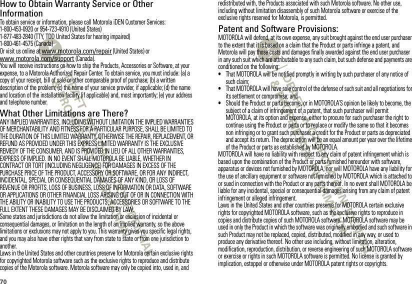 70How to Obtain Warranty Service or Other InformationTo obtain service or information, please call Motorola iDEN Customer Services:1-800-453-0920 or 954-723-4910 (United States)1-877-483-2840 (TTY, TDD United States for hearing impaired)1-800-461-4575 (Canada)Or visit us online at www.motorola.com/repair (United States) or www.motorola.com/support (Canada).You will receive instructions on how to ship the Products, Accessories or Software, at your expense, to a Motorola Authorized Repair Center. To obtain service, you must include: (a) a copy of your receipt, bill of sale or other comparable proof of purchase; (b) a written description of the problem; (c) the name of your service provider, if applicable; (d) the name and location of the installation facility (if applicable) and, most importantly; (e) your address and telephone number.What Other Limitations are There?ANY IMPLIED WARRANTIES, INCLUDING WITHOUT LIMITATION THE IMPLIED WARRANTIES OF MERCHANTABILITY AND FITNESS FOR A PARTICULAR PURPOSE, SHALL BE LIMITED TO THE DURATION OF THIS LIMITED WARRANTY, OTHERWISE THE REPAIR, REPLACEMENT, OR REFUND AS PROVIDED UNDER THIS EXPRESS LIMITED WARRANTY IS THE EXCLUSIVE REMEDY OF THE CONSUMER, AND IS PROVIDED IN LIEU OF ALL OTHER WARRANTIES, EXPRESS OF IMPLIED. IN NO EVENT SHALL MOTOROLA BE LIABLE, WHETHER IN CONTRACT OR TORT (INCLUDING NEGLIGENCE) FOR DAMAGES IN EXCESS OF THE PURCHASE PRICE OF THE PRODUCT, ACCESSORY OR SOFTWARE, OR FOR ANY INDIRECT, INCIDENTAL, SPECIAL OR CONSEQUENTIAL DAMAGES OF ANY KIND, OR LOSS OF REVENUE OR PROFITS, LOSS OF BUSINESS, LOSS OF INFORMATION OR DATA, SOFTWARE OR APPLICATIONS OR OTHER FINANCIAL LOSS ARISING OUT OF OR IN CONNECTION WITH THE ABILITY OR INABILITY TO USE THE PRODUCTS, ACCESSORIES OR SOFTWARE TO THE FULL EXTENT THESE DAMAGES MAY BE DISCLAIMED BY LAW.Some states and jurisdictions do not allow the limitation or exclusion of incidental or consequential damages, or limitation on the length of an implied warranty, so the above limitations or exclusions may not apply to you. This warranty gives you specific legal rights, and you may also have other rights that vary from state to state or from one jurisdiction to another.Laws in the United States and other countries preserve for Motorola certain exclusive rights for copyrighted Motorola software such as the exclusive rights to reproduce and distribute copies of the Motorola software. Motorola software may only be copied into, used in, and redistributed with, the Products associated with such Motorola software. No other use, including without limitation disassembly of such Motorola software or exercise of the exclusive rights reserved for Motorola, is permitted.Patent and Software Provisions:MOTOROLA will defend, at its own expense, any suit brought against the end user purchaser to the extent that it is based on a claim that the Product or parts infringe a patent, and Motorola will pay those costs and damages finally awarded against the end user purchaser in any such suit which are attributable to any such claim, but such defense and payments are conditioned on the following:•That MOTOROLA will be notified promptly in writing by such purchaser of any notice of such claim;•That MOTOROLA will have sole control of the defense of such suit and all negotiations for its settlement or compromise; and•Should the Product or parts become, or in MOTOROLA’S opinion be likely to become, the subject of a claim of infringement of a patent, that such purchaser will permit MOTOROLA, at its option and expense, either to procure for such purchaser the right to continue using the Product or parts or to replace or modify the same so that it becomes non infringing or to grant such purchaser a credit for the Product or parts as depreciated and accept its return. The depreciation will be an equal amount per year over the lifetime of the Product or parts as established by MOTOROLA.MOTOROLA will have no liability with respect to any claim of patent infringement which is based upon the combination of the Product or parts furnished hereunder with software, apparatus or devices not furnished by MOTOROLA, nor will MOTOROLA have any liability for the use of ancillary equipment or software not furnished by MOTOROLA which is attached to or sued in connection with the Product or any parts thereof. In no event shall MOTOROLA be liable for any incidental, special or consequential damages arising from any claim of patent infringement or alleged infringement.Laws in the United States and other countries preserve for MOTOROLA certain exclusive rights for copyrighted MOTOROLA software, such as the exclusive rights to reproduce in copies and distribute copies of such MOTOROLA software. MOTOROLA software may be used in only the Product in which the software was originally embodied and such software in such Product may not be replaced, copied, distributed, modified in any way, or used to produce any derivative thereof. No other use including, without limitation, alteration, modification, reproduction, distribution, or reverse engineering of such MOTOROLA software or exercise or rights in such MOTOROLA software is permitted. No license is granted by implication, estoppel or otherwise under MOTOROLA patent rights or copyrights.