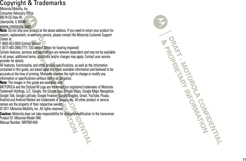 71 Copyright &amp; TrademarksMotorola Mobility, Inc.Consumer Advocacy Office600 N US Hwy 45Libertyville, IL 60048www.motorola.comNote: Do not ship your product to the above address. If you need to return your product for repairs, replacement, or warranty service, please contact the Motorola Customer Support Center at:1 (800) 453-0920 (United States)1 (877) 483-2840 (TTY, TDD United States for hearing impaired)Certain features, services and applications are network dependent and may not be available in all areas; additional terms, conditions and/or charges may apply. Contact your service provider for details.All features, functionality, and other product specifications, as well as the information contained in this guide, are based upon the latest available information and believed to be accurate at the time of printing. Motorola reserves the right to change or modify any information or specifications without notice or obligation.Note: The images in this guide are examples only.MOTOROLA and the Stylized M Logo are trademarks or registered trademarks of Motorola Trademark Holdings, LLC. Google, the Google logo, Google Maps, Google Maps Navigation, Google Talk, Google Latitude, Google Finance, Google Goggles, Gmail, YouTube, Picasa, Android and Android Market are trademarks of Google, Inc. All other product or service names are the property of their respective owners.© 2011 Motorola Mobility, Inc. All rights reserved.Caution: Motorola does not take responsibility for changes/modification to the transceiver.Product ID: Motorola Model i940Manual Number: NNTN9140A