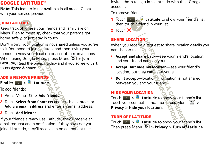 42 LocationGoogle Latitude™Note: This feature is not available in all areas. Check with your service provider.Join LatitudeKeep track of where your friends and family are on Maps. Plan to meet up, check that your parents got home safely, or just stay in touch.Don’t worry, your location is not shared unless you agree to it. You need to join Latitude, and then invite your friends to view your location or accept their invitations. When using Google Maps, press Menu  &gt; Join Latitude. Read the privacy policy and if you agree with it, touch Agree &amp; share.Add &amp; remove friendsFind it:   &gt; LatitudeTo add friends:  1Press Menu  &gt;Add friends.2Touch Select from Contacts and touch a contact, or Add via email address and enter an email address.3Touch Add friends.If your friends already use Latitude, they’ll receive an email request and a notification. If they have not yet joined Latitude, they’ll receive an email request that invites them to sign in to Latitude with their Google account.To remove friends:  1Touch &gt; Latitude to show your friend’s list, then touch a friend in your list.2Touch .Share locationWhen you receive a request to share location details you can choose to:•Accept and share back—see your friend’s location, and your friend can see yours.•Accept, but hide my location—see your friend&apos;s location, but they can&apos;t see yours.•Don&apos;t accept—location information is not shared between you and your friend.Hide your locationTou ch  &gt;   Latitude to show your friend’s list. Touch your contact name, then press Menu  &gt; Privacy &gt;Hide your location.Turn off LatitudeTou ch  &gt;   Latitude to show your friend’s list. Then press Menu  &gt;Privacy &gt;Turn off Latitude.