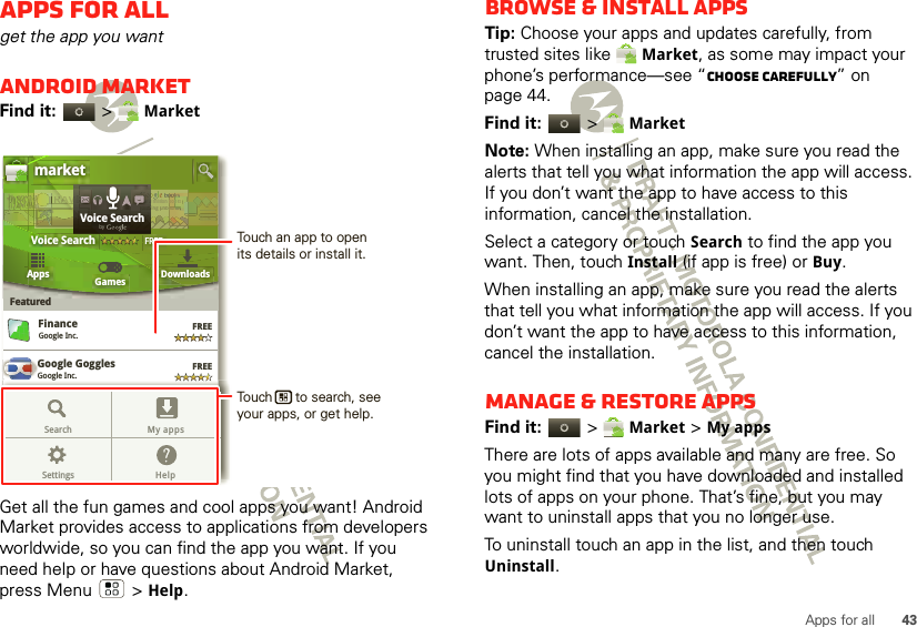 43Apps for allApps for allget the app you wantAndroid MarketFind it:  &gt; MarketGet all the fun games and cool apps you want! Android Market provides access to applications from developers worldwide, so you can find the app you want. If you need help or have questions about Android Market, press Menu  &gt; Help.Google GogglesGoogle Inc.GGGoogle MapsGoogle Inc.FinanceGoogle Inc.FREEFREEFREEFREEGoogle Pinyin IMEGoogle Inc.AppsFeaturedGames Downloadsmarket3 million bding unboVoice SearchFREEbooound.ndookkks.s nddTRRRAAAAAVTTTTTTTr3r3r 3aaddVVVEEEOveOveeeOveOveeOveveerrr ReaReaEEEEELLLLLLLVoice SearchbygGoogle MapsGoogle Inc.FREEFREEGoogle Pinyin IMEGoogle Inc.Search My appsSettings HelpTouch an app to open its details or install it.Touch      to search, see your apps, or get help.Browse &amp; install appsTip: Choose your apps and updates carefully, from trusted sites like Market, as some may impact your phone’s performance—see “Choose carefully” on page 44.Find it:  &gt; MarketNote: When installing an app, make sure you read the alerts that tell you what information the app will access. If you don’t want the app to have access to this information, cancel the installation.Select a category or touch Search to find the app you want. Then, touch Install (if app is free) or Buy.When installing an app, make sure you read the alerts that tell you what information the app will access. If you don’t want the app to have access to this information, cancel the installation.Manage &amp; restore appsFind it:  &gt; Market &gt; My apps There are lots of apps available and many are free. So you might find that you have downloaded and installed lots of apps on your phone. That’s fine, but you may want to uninstall apps that you no longer use.To uninstall touch an app in the list, and then touch Uninstall.