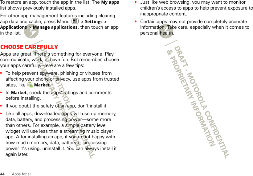 44 Apps for allTo restore an app, touch the app in the list. The My apps list shows previously installed apps.For other app management features including clearing app data and cache, press Menu &gt; Settings&gt; Applications &gt; Manage applications, then touch an app in the list.Choose carefullyApps are great. There&apos;s something for everyone. Play, communicate, work, or have fun. But remember, choose your apps carefully. Here are a few tips:•To help prevent spyware, phishing or viruses from affecting your phone or privacy, use apps from trusted sites, like Market.•In Market, check the apps’ ratings and comments before installing.•If you doubt the safety of an app, don&apos;t install it.•Like all apps, downloaded apps will use up memory, data, battery, and processing power—some more than others. For example, a simple battery level widget will use less than a streaming music player app. After installing an app, if you&apos;re not happy with how much memory, data, battery or processing power it&apos;s using, uninstall it. You can always install it again later.•Just like web browsing, you may want to monitor children’s access to apps to help prevent exposure to inappropriate content.•Certain apps may not provide completely accurate information. Take care, especially when it comes to personal health.