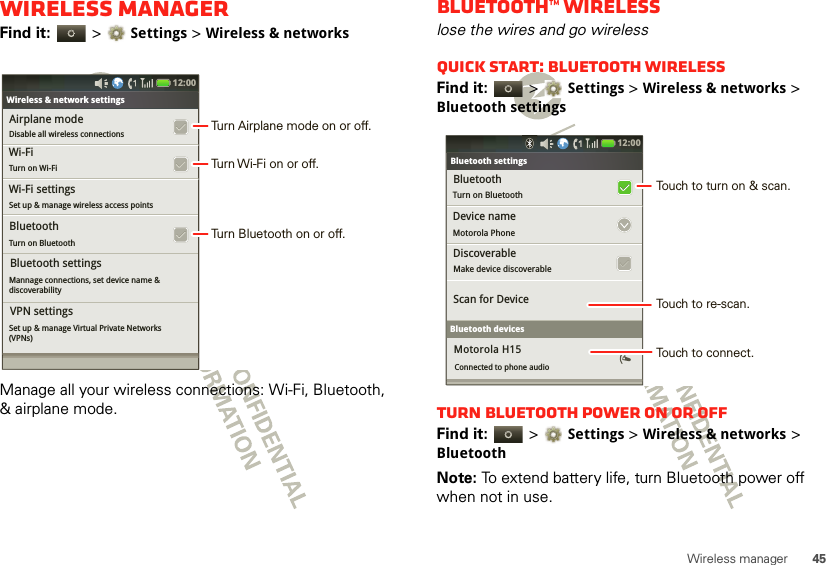 45Wireless managerWireless managerFind it:   &gt;Settings &gt;Wireless &amp; networksManage all your wireless connections: Wi-Fi, Bluetooth, &amp; airplane mode.Bluetooth settingsAirplane modeDisable all wireless connectionsTurn on BluetoothWireless &amp; network settingsWi-Fi settingsSet up &amp; manage wireless access pointsMannage connections, set device name &amp;discoverabilityWi-Fi Turn on Wi-FiBluetoothBluetooth settingsSet up &amp; manage Virtual Private Networks(VPNs)VPN settings12:00 Turn Airplane mode on or off.Turn Wi-Fi on or off.Turn Bluetooth on or off.Bluetooth™ wirelesslose the wires and go wirelessQuick start: Bluetooth wirelessFind it:   &gt;Settings &gt;Wireless &amp; networks &gt; Bluetooth settingsTurn Bluetooth power on or offFind it:   &gt;Settings &gt; Wireless &amp; networks &gt; BluetoothNote: To extend battery life, turn Bluetooth power off when not in use.Bluetooth settingsBluetoothTurn on Bluetooth  Bluetooth settingsDevice nameMotorola PhoneDiscoverableMake device discoverableScan for DeviceBluetooth devicesMotorola H15Connected to phone audio12:00 Touch to turn on &amp; scan.Touch to re-scan.Touch to connect.