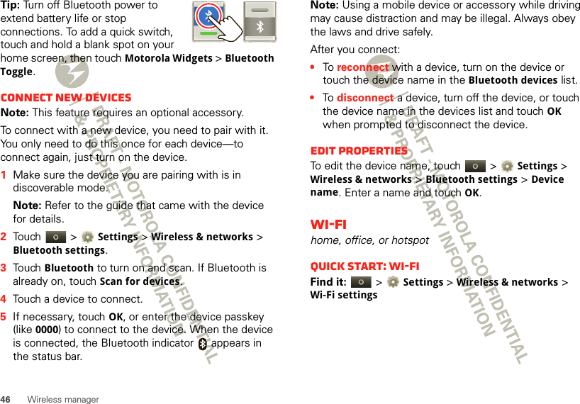 46 Wireless managerTip: Turn off Bluetooth power to extend battery life or stop connections. To add a quick switch, touch and hold a blank spot on your home screen, then touch Motorola Widgets &gt; Bluetooth Toggle.Connect new devicesNote: This feature requires an optional accessory.To connect with a new device, you need to pair with it. You only need to do this once for each device—to connect again, just turn on the device.  1Make sure the device you are pairing with is in discoverable mode.Note: Refer to the guide that came with the device for details.2Touch  &gt;Settings &gt;Wireless &amp; networks &gt; Bluetooth settings.3Touch Bluetooth to turn on and scan. If Bluetooth is already on, touch Scan for devices.4Touch a device to connect.5If necessary, touchOK, or enter the device passkey (like 0000) to connect to the device. When the device is connected, the Bluetooth indicator   appears in the status bar.Note: Using a mobile device or accessory while driving may cause distraction and may be illegal. Always obey the laws and drive safely.After you connect:•To  reconnect with a device, turn on the device or touch the device name in the Bluetooth devices list.•To  disconnect a device, turn off the device, or touch the device name in the devices list and touchOK when prompted to disconnect the device.Edit propertiesTo edit the device name, touch   &gt;Settings &gt; Wireless &amp; networks &gt;Bluetooth settings &gt;Device name. Enter a name and touch OK.Wi-Fihome, office, or hotspotQuick start: Wi-FiFind it:   &gt;Settings &gt;Wireless &amp; networks &gt; Wi-Fi settings