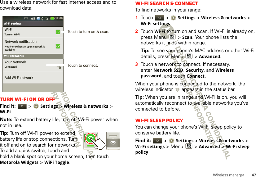 47Wireless managerUse a wireless network for fast Internet access and to download data.Turn Wi-Fi on or offFind it:   &gt;Settings &gt; Wireless &amp; networks &gt; Wi-FiNote: To extend battery life, turn off Wi-Fi power when not in use.Tip: Turn off Wi-Fi power to extend battery life or stop connections. Turn it off and on to search for networks. To add a quick switch, touch and hold a blank spot on your home screen, then touch Motorola Widgets &gt; WiFi Toggle.Bluetooth settingsWi-FiTurn on Wi-FiNetwork notificationNotify me when an open network isavailable Your NetworkConnected Add Wi-Fi networkWi-Fi settings12:00 Wi-Fi networksTouch to turn on &amp; scan.Touch to connect.Wi-Fi search &amp; connectTo find networks in your range:  1Touch  &gt;Settings &gt;Wireless &amp; networks &gt; Wi-Fi settings.2Touch Wi-Fi to turn on and scan. If Wi-Fi is already on, press Menu  &gt;Scan. Your phone lists the networks it finds within range.Tip: To see your phone’s MAC address or other Wi-Fi details, press Menu  &gt;Advanced.3Touch a network to connect. If necessary, enterNetwork SSID, Security, and Wireless password, and touch Connect.When your phone is connected to the network, the wireless indicator   appears in the status bar.Tip: When you are in range and Wi-Fi is on, you will automatically reconnect to available networks you’ve connected to before.Wi-Fi sleep policyYou can change your phone’s Wi-Fi sleep policy to conserve battery life.Find it:   &gt;Settings &gt; Wireless &amp; networks &gt; Wi-Fi settings &gt; Menu  &gt; Advanced &gt; Wi-Fi sleep policy