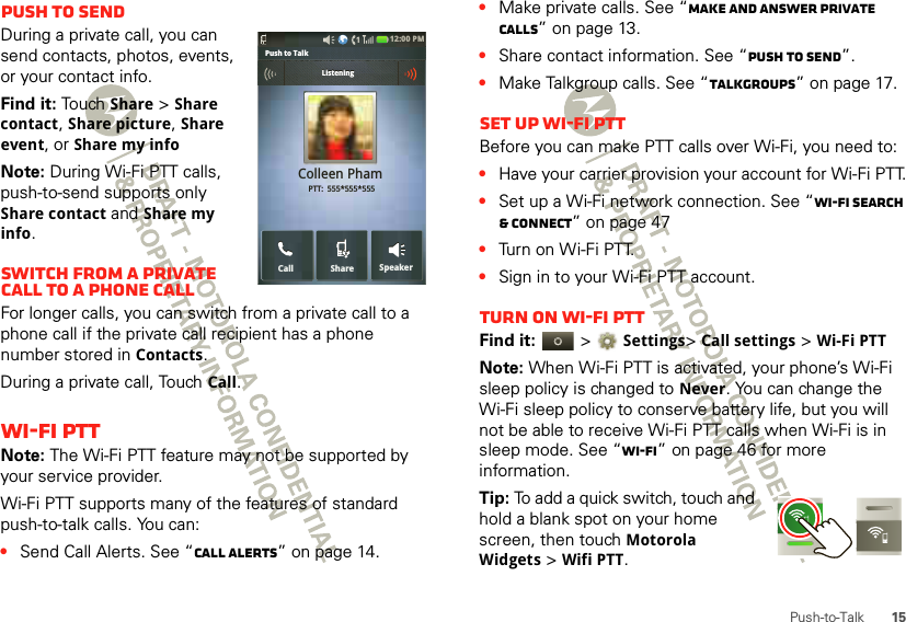 15Push-to-TalkPush to sendDuring a private call, you can send contacts, photos, events, or your contact info.Find it: To uch  Share &gt; Share contact, Share picture, Share event, or Share my infoNote: During Wi-Fi PTT calls, push-to-send supports only Share contact and Share my info.Switch from a private call to a phone callFor longer calls, you can switch from a private call to a phone call if the private call recipient has a phone number stored in Contacts.During a private call, Touch Call.Wi-Fi PTTNote: The Wi-Fi PTT feature may not be supported by your service provider.Wi-Fi PTT supports many of the features of standard push-to-talk calls. You can:•Send Call Alerts. See “Call alerts” on page 14.12:00 PMSpeakerCallColleen Pham PTT:  555*555*555SharePush to Talk             ListeningListening•Make private calls. See “Make and answer private calls” on page 13.•Share contact information. See “Push to send”.•Make Talkgroup calls. See “Talkgroups” on page 17.Set up Wi-Fi PTTBefore you can make PTT calls over Wi-Fi, you need to:•Have your carrier provision your account for Wi-Fi PTT.•Set up a Wi-Fi network connection. See “Wi-Fi search &amp; connect” on page 47•Turn on Wi-Fi PTT.•Sign in to your Wi-Fi PTT account.Turn on Wi-Fi PTTFind it:   &gt; Settings&gt; Call settings &gt; Wi-Fi PTTNote: When Wi-Fi PTT is activated, your phone’s Wi-Fi sleep policy is changed to Never. You can change the Wi-Fi sleep policy to conserve battery life, but you will not be able to receive Wi-Fi PTT calls when Wi-Fi is in sleep mode. See “Wi-Fi” on page 46 for more information.Tip: To add a quick switch, touch and hold a blank spot on your home screen, then touch Motorola Widgets &gt; Wifi PTT.