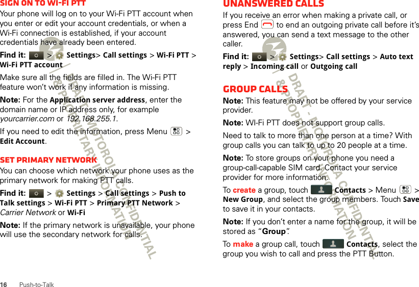 16 Push-to-TalkSign on to Wi-Fi PTTYour phone will log on to your Wi-Fi PTT account when you enter or edit your account credentials, or when a Wi-Fi connection is established, if your account credentials have already been entered.Find it:   &gt; Settings&gt; Call settings &gt; Wi-Fi PTT &gt; Wi-Fi PTT accountMake sure all the fields are filled in. The Wi-Fi PTT feature won’t work if any information is missing. Note: For the Application server address, enter the domain name or IP address only, for example yourcarrier.com or 192.168.255.1.If you need to edit the information, press Menu  &gt; Edit Account.Set Primary networkYou can choose which network your phone uses as the primary network for making PTT calls. Find it:   &gt; Settings &gt; Call settings &gt; Push to Talk settings &gt; Wi-Fi PTT &gt; Primary PTT Network &gt; Carrier Network or Wi-FiNote: If the primary network is unavailable, your phone will use the secondary network for calls.Unanswered callsIf you receive an error when making a private call, or press End  to end an outgoing private call before it’s answered, you can send a text message to the other caller.Find it:   &gt; Settings&gt; Call settings &gt; Auto text reply &gt; Incoming call or Outgoing callGroup callsNote: This feature may not be offered by your service provider.Note: WI-Fi PTT does not support group calls.Need to talk to more than one person at a time? With group calls you can talk to up to 20 people at a time.Note: To store groups on your phone you need a group-call-capable SIM card. Contact your service provider for more information.To create a group, touch Contacts &gt; Menu  &gt; New Group, and select the group members. Touch Save to save it in your contacts.Note: If you don’t enter a name for the group, it will be stored as “Group”.To  make a group call, touch Contacts, select the group you wish to call and press the PTT Button.