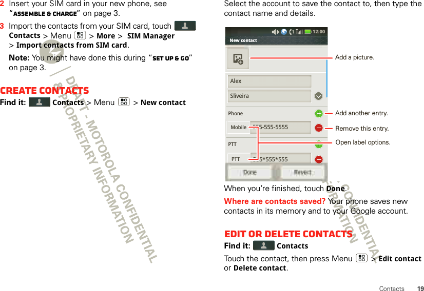 19Contacts2Insert your SIM card in your new phone, see “Assemble &amp; charge” on page 3.3Import the contacts from your SIM card, touch Contacts &gt; Menu  &gt; More &gt; SIM Manager &gt;Import contacts from SIM card.Note: You might have done this during “Set up &amp; go” on page 3.Create contactsFind it:  Contacts &gt;Menu  &gt;New contactSelect the account to save the contact to, then type the contact name and details.When you’re finished, touchDone.Where are contacts saved? Your phone saves new contacts in its memory and to your Google account.Edit or delete contactsFind it:  ContactsTouch the contact, then press Menu  &gt;Edit contact or Delete contact. New contact             PhonePTT555-555-5555555*555*555PTTSliveiraMobile555 555 555PTTDone Revert12:00 AlexAdd another entry.Remove this entry.Open label options.Add a picture.