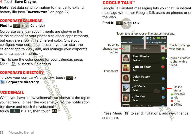 24 Messaging &amp; email4Touch Save &amp; sync.Note: Set data synchronization to manual to extend battery life (see “Battery tips” on page 27).Corporate calendarFind it:   &gt;CalendarCorporate calendar appointments are shown in the same calendar as your phone’s calendar appointments, but each are shown in a different color. Once you configure your corporate account, you can start the calendar app to view, add, and manage your corporate calendar appointments.Tip: To see the color codes for your calendar, press Menu  &gt; More &gt; CalendarsCorporate directoryTo view your company’s directory, touch   &gt; Corporate directory.VoicemailWhen you have a new voicemail,  shows at the top of your screen. To hear the voicemail, drag the notification bar down and touch the voicemail, or touchDialer, then touch  .Google Talk™Google Talk instant messaging lets you chat via instant message with other Google Talk users on phones or on the web.Find it:   &gt;TalkPress Menu  to send invitations, add new friends, and more.Alex SliveiraAvailableBusyAwayAwayAwayColleen PhamDylan FosterJeff CookJulie HayKathy HouchinKKKKKKKattttthhhhhhhhhhyHHHHHHHouchhhhhhhhhhiiiiiiiiiinSSttattus message12:00 Friends list yourname@gmail.comOnline status:AvailableIdleBusyOfflineTouch to change your status.Touch a contact to chat with a friend.Friends listTouch to change your picture.Touch to change your online status message.