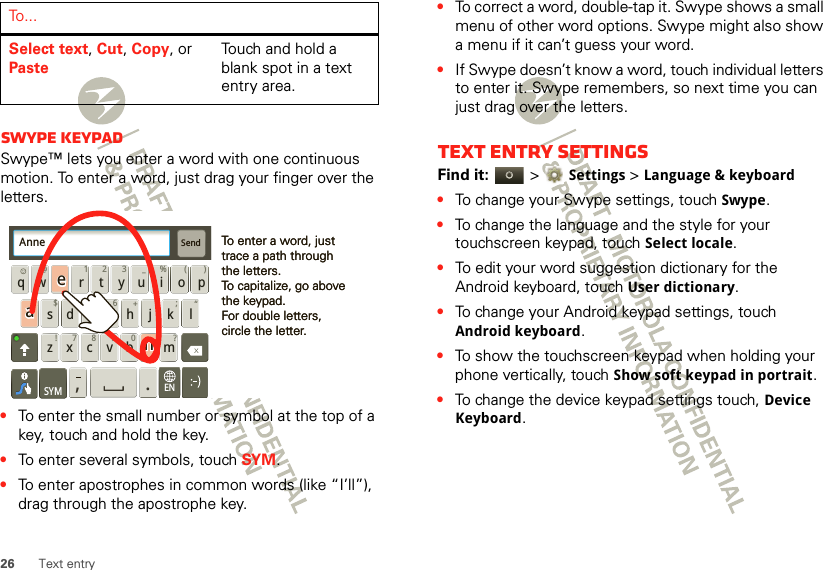 26 Text entrySwype keypadSwype™ lets you enter a word with one continuous motion. To enter a word, just drag your finger over the letters.•To enter the small number or symbol at the top of a key, touch and hold the key.•To enter several symbols, touch SYM.•To enter apostrophes in common words (like “I’ll”), drag through the apostrophe key.Select text, Cut, Copy, or PasteTouch and hold a blank spot in a text entry area.To . . .Send:-)asdfghj k lqwe r t y u i o pzxcvbnm@#12 3_%()!7890 /?&amp;$456+:;“,.SYMENTo enter a word, just trace a path through the letters.To capitalize, go above the keypad.For double letters, circle the letter.To enter a word, just trace a path through the letters.To capitalize, go above the keypad.For double letters, circle the letter.AnneAnneAnneaenaen•To correct a word, double-tap it. Swype shows a small menu of other word options. Swype might also show a menu if it can’t guess your word.•If Swype doesn’t know a word, touch individual letters to enter it. Swype remembers, so next time you can just drag over the letters.Text entry settingsFind it:   &gt;Settings &gt;Language &amp; keyboard•To change your Swype settings, touch Swype.•To change the language and the style for your touchscreen keypad, touch Select locale.•To edit your word suggestion dictionary for the Android keyboard, touch User dictionary.•To change your Android keypad settings, touch Android keyboard.•To show the touchscreen keypad when holding your phone vertically, touch Show soft keypad in portrait.•To change the device keypad settings touch, Device Keyboard.