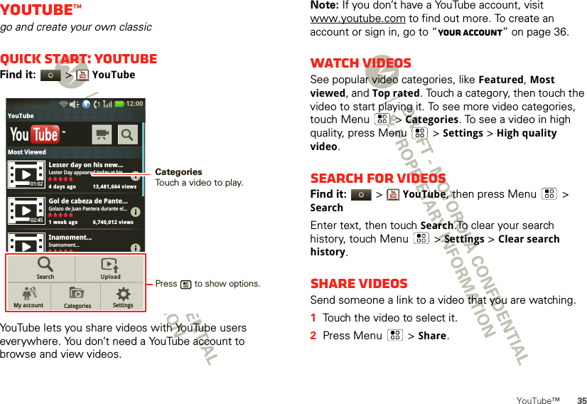35YouTube™YouTube™go and create your own classicQuick start: YouTubeFind it:   &gt;YouTubeYouTube lets you share videos with YouTube users everywhere. You don’t need a YouTube account to browse and view videos.Lester day on his new...Lester Day appeared today at his...4 days ago 13,481,664 viewsGol de cabeza de Pante...Golazo de Juan Pantera durante el...1 week ago 6,740,012 viewsInamoment...Inamoment...4 days ago 13,481,664 viewsTMSearchMy account CategoriesUploadSettings01:0202:4512:00 YouTubeLdhiMost ViewedPress       to show options. CategoriesTouch a video to play.Note: If you don’t have a YouTube account, visit www.youtube.com to find out more. To create an account or sign in, go to “Your account” on page 36.Watch videosSee popular video categories, like Featured, Most viewed, and Top rated. Touch a category, then touch the video to start playing it. To see more video categories, touch Menu  &gt;Categories. To see a video in high quality, press Menu  &gt;Settings &gt; High quality video.Search for videosFind it:   &gt;YouTube, then press Menu  &gt; SearchEnter text, then touch Search.To clear your search history, touch Menu  &gt;Settings &gt;Clear search history.Share videosSend someone a link to a video that you are watching.  1Touch the video to select it.2Press Menu  &gt;Share.