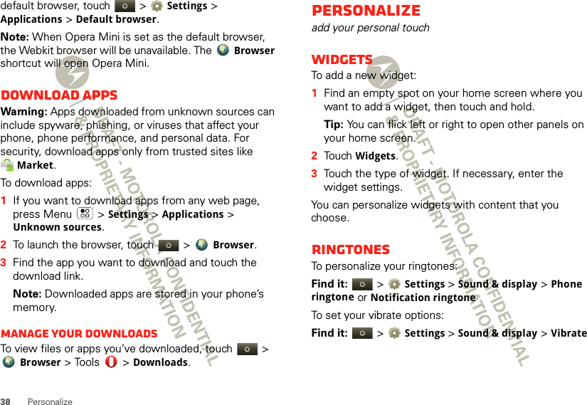 38 Personalizedefault browser, touch   &gt; Settings &gt; Applications &gt; Default browser.Note: When Opera Mini is set as the default browser, the Webkit browser will be unavailable. The Browser shortcut will open Opera Mini.Download appsWarning: Apps downloaded from unknown sources can include spyware, phishing, or viruses that affect your phone, phone performance, and personal data. For security, download apps only from trusted sites like Market.To download apps:   1If you want to download apps from any web page, press Menu  &gt; Settings &gt; Applications &gt; Unknown sources.2To launch the browser, touch &gt; Browser.3Find the app you want to download and touch the download link.Note: Downloaded apps are stored in your phone’s memory.Manage your downloadsTo view files or apps you’ve downloaded, touch &gt; Browser &gt; Tools  &gt; Downloads. Personalizeadd your personal touchWidgetsTo add a new widget:  1Find an empty spot on your home screen where you want to add a widget, then touch and hold. Tip: You can flick left or right to open other panels on your home screen.2Touch Widgets.3Touch the type of widget. If necessary, enter the widget settings.You can personalize widgets with content that you choose.RingtonesTo personalize your ringtones:Find it:   &gt;Settings &gt;Sound &amp; display &gt;Phone ringtone or Notification ringtoneTo set your vibrate options:Find it:   &gt;Settings &gt;Sound &amp; display &gt; Vibrate