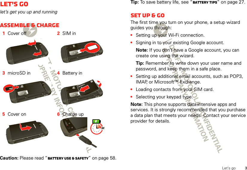 3Let’s goLet’s golet’s get you up and runningAssemble &amp; charge  Caution: Please read “Battery Use &amp; Safety” on page 58.1Cover off 2SIM in3microSD in 4Battery in5Cover on 6Charge up3HTip: To save battery life, see “Battery tips” on page 27.Set up &amp; goThe first time you turn on your phone, a setup wizard guides you through:•Setting up your Wi-Fi connection.•Signing in to your existing Google account. Note: If you don’t have a Google account, you can create one using the wizard.Tip: Remember to write down your user name and password, and keep them in a safe place.•Setting up additional email accounts, such as POP3, IMAP, or Microsoft™ Exchange.•Loading contacts from your SIM card.•Selecting your keypad type.Note: This phone supports data-intensive apps and services. It is strongly recommended that you purchase a data plan that meets your needs. Contact your service provider for details.