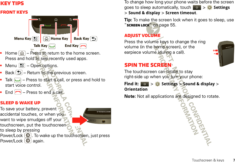 7Touchscreen &amp; keysKey tipsFront keys•Home  – Press to return to the home screen. Press and hold to see recently used apps.•Menu  – Open options.•Back  – Return to the previous screen.•Talk  – Press to start a call, or press and hold to start voice control.•End  – Press to end a call.Sleep &amp; wake upTo save your battery, prevent accidental touches, or when you want to wipe smudges off your touchscreen, put the touchscreen to sleep by pressing Power/Lock . To wake up the touchscreen, just press Power/Lock  again.Menu Key Home Key Back KeyTalk Key End KeyTo change how long your phone waits before the screen goes to sleep automatically, touch   &gt; Settings &gt;Sound &amp; display &gt;Screen timeout.Tip: To make the screen lock when it goes to sleep, use “Screen lock” on page 55.Adjust volumePress the volume keys to change the ring volume (in the home screen), or the earpiece volume (during a call).Spin the screenThe touchscreen can rotate to stay right-side up when you turn your phone:Find it:   &gt; Settings &gt;Sound &amp; display &gt; OrientationNote: Not all applications are designed to rotate.