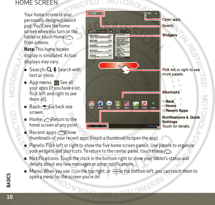 BASICS10HOME SCREENYour home screen is your personally designed launch pad. You’ll see the home screen when you turn on the tablet or touch Home  from a menu. Note: This home screen display is simulated. Actual displays may vary.Search: Search with text or voice.App menu: See all your apps (if you have a lot, flick left and right to see them all).Back: Go back one screen.Home: Return to the home screen at any point.Recent apps: Show thumbnails of your recent apps (touch a thumbnail to open the app).Panels: Flick left or right to show the five home screen panels. Use panels to organize your widgets and shortcuts. To return to the center panel, touch Home .Notifications: Touch the clock in the bottom right to show your tablet’s status and details about any new messages or other notifications.Menu: When you see  in the top right, or  in the bottom left, you can touch them to open a menu for the screen you’re on.Tomorrow, Apr 9Laura’s Birth dayExecutive Revie w Call3:00pm – 4:00pmDial in number: 1-888-55FriAPR 8Project  Mgr In tervie w4:00pm – 5:00pm6:00pm – 7:00pmMy Office[wire] barHappy Hou r6:00pm – 7:00pm[wire] barHappy Hou rIn boxIn boxxxxoxoobbbnnnIIdavidkelley4763@gmail.com 5Google Calenda r 2:55pmRemind er: Exe cut ive Review Cal l @ Apr 8 3:00pm - 4:00pm  (David’s Cale ndar@mot oJustin  Younger 2:52pmBudget Upda tes ― Hi Everyone, I’ve updatedall of the budget information for today’s call Me, Paul, Kim  3 2:50pmconte nt updat es for ma rket ing mat erials ― Sounds like a plan. Let’s move forward for nowJulie  Demler 2:45pmConten t Approvals ― All of this is approved by me. Please forward along to the rest of theGreg Poulim as 2:47pmSite you should  che ck out ― Thought thatthis was relevant to your current project. Also,Apps11:35Gmail Bro wser Talk Maps Ga llery YouTubeMa rket Cam eraSearch.WidgetsFlick left or right to see more panels.Open apps.Recent AppsNotifications &amp; Quick Settings Touch for details.HomeBackShortcuts2011.10.20