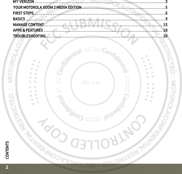 CONTENTS2CONTENTSMY VERIZON  . . . . . . . . . . . . . . . . . . . . . . . . . . . . . . . . . . . . . . . . . . . . . . . . . . . . . . . . . . . . . . . . . . . . . . . . . . . . . . . . . . . . . . . . 3YOUR MOTOROLA XOOM 2 MEDIA EDITION  . . . . . . . . . . . . . . . . . . . . . . . . . . . . . . . . . . . . . . . . . . . . . . . . . . . . . . . . 5FIRST STEPS. . . . . . . . . . . . . . . . . . . . . . . . . . . . . . . . . . . . . . . . . . . . . . . . . . . . . . . . . . . . . . . . . . . . . . . . . . . . . . . . . . . . . . . . . 6BASICS  . . . . . . . . . . . . . . . . . . . . . . . . . . . . . . . . . . . . . . . . . . . . . . . . . . . . . . . . . . . . . . . . . . . . . . . . . . . . . . . . . . . . . . . . . . . . . . 9MANAGE CONTENT. . . . . . . . . . . . . . . . . . . . . . . . . . . . . . . . . . . . . . . . . . . . . . . . . . . . . . . . . . . . . . . . . . . . . . . . . . . . . . . .  15APPS &amp; FEATURES . . . . . . . . . . . . . . . . . . . . . . . . . . . . . . . . . . . . . . . . . . . . . . . . . . . . . . . . . . . . . . . . . . . . . . . . . . . . . . . .  18TROUBLESHOOTING. . . . . . . . . . . . . . . . . . . . . . . . . . . . . . . . . . . . . . . . . . . . . . . . . . . . . . . . . . . . . . . . . . . . . . . . . . . . . . .  202011.10.20