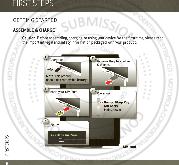 FIRST STEPSFIRST STEPS6FIRST STEPSGETTING STARTEDASSEMBLE &amp; CHARGECaution: Before assembling, charging, or using your device for the first time, please read the important legal and safety information packaged with your product.2Remove the placeholder SIM  card.4Power up.Power/ Sleep Key (on back)Hold=power5Sign in.Sign in wit h your Google AccountEmailPassw ord1Charge up.Note: This  product uses a non-removable battery.3Insert your SIM card.SIM card2011.10.20