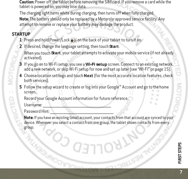 FIRST STEPS7Caution: Power off the tablet before removing the SIM card. If you remove a card while the tablet is powered on, you may lose data.The charging light turns white during charging, then turns off when fully charged.Note: The battery should only be replaced by a Motorola-approved service facility. Any attempt to remove or replace your battery may damage the product.STARTUP  1Press and hold Power/Lock  on the back of your tablet to turn it on.2If desired, change the language setting, then touch Start.When you touch Start, your tablet attempts to activate your mobile service (if not already activated). 3If you go on to Wi-Fi setup, you see a Wi-Fi setup screen. Connect to an existing network, add a new network, or skip Wi-Fi setup for now and set up later (see “WI-FI” on page 15).4Choose location settings and touch Next (for the most accurate location features, check both services).5Follow the setup wizard to create or log into your Google™ Account and go to the home screen. Record your Google Account information for future reference.Username: ________________________________________________________Password Hint: ____________________________________________________Note: If you have an existing Gmail account, your contacts from that account are synced to your device. Whenever you select a contact from one group, the tablet shows contacts from every group. 2011.10.20