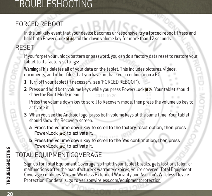 TROUBLESHOOTINGTROUBLESHOOTING20TROUBLESHO OTINGFORCED REBOOTIn the unlikely event that your device becomes unresponsive, try a forced reboot: Press and hold both Power/Lock  and the down volume key for more than 12 seconds.RESETIf you forget your unlock pattern or password, you can do a factory data reset to restore your tablet to its factory settings:Warning: This deletes all of your data on the tablet. This includes pictures, videos, documents, and other files that you have not backed up online or on a PC.  1Turn off your tablet (if necessary, see “FORCED REBOOT”).2Press and hold both volume keys while you press Power/Lock . Your tablet should show the Boot Mode menu.Press the volume down key to scroll to Recovery mode, then press the volume up key to activate it.3When you see the Android logo, press both volume keys at the same time. Your tablet should show the Recovery screen.aPress the volume down key to scroll to the factory reset option, then press Power/Lock  to activate it.bPress the volume down key to scroll to the Yes confirmation, then press Power/Lock  to activate it.TOTAL EQUIPMENT COVERAGESign up for Total Equipment Coverage, so that if your tablet breaks, gets lost or stolen, or malfunctions after the manufacturer’s warranty expires, you’re covered. Total Equipment Coverage combines Verizon Wireless Extended Warranty and Asurion’s Wireless Device Protection. For details, go to verizonwireless.com/equipmentprotection.2011.10.20