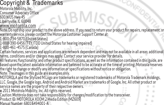  Copyright &amp;  TrademarksMotorola Mobility, Inc.Consumer Advocacy Office600 N US Hwy 45Libertyville, IL 60048www.motorola.comNote: Do not ship your product to the above address. If you need to return your product for repairs, replacement, or warranty service, please contact the Motorola Customer Support Center at:1-800-734-5870 (United States)1-888-390-6456 (TTY/TDD United States for hearing impaired)1-800-461-4575 (Canada)Certain features, services and applications are network dependent and may not be available in all areas; additional terms, conditions and/or charges may apply. Contact your service provider for details.All features, functionality, and other product specifications, as well as the information contained in this guide, are based upon the latest available information and believed to be accurate at the time of printing. Motorola reserves the right to change or modify any information or specifications without notice or obligation.Note: The images in this guide are examples only.MOTOROLA and the Stylized M Logo are trademarks or registered trademarks of Motorola Trademark Holdings, LLC. Google, the Google logo, Android and Android Market are trademarks of Google, Inc. All other product or service names are the property of their respective owners.© 2011 Motorola Mobility, Inc. All rights reserved.Caution: Motorola does not take responsibility for changes/modification to the transceiver.Product ID: MOTOROLA XOOM 2 Media Edition (MZ609)Manual Number: 68016494001-A2011.10.20