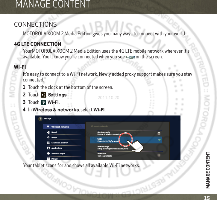 MANAGE CONTENT15MANAGE CONTENTMANAGE CONTENTCONNECTIONSMOTOROLA XOOM 2 Media Edition gives you many ways to connect with your world.4G LTE CONNECTIONYourMOTOROLA XOOM 2 Media Edition uses the 4G LTE mobile network wherever it&apos;s available. You&apos;ll know you&apos;re connected when you see  on the screen.WI-FIIt&apos;s easy to connect to a Wi-Fi network. Newly added proxy support makes sure you stay connected.  1Touch the clock at the bottom of the screen.2Touch .Set tings3To uc h  Wi-Fi.4In Wireless &amp; networks, select Wi-Fi.Your tablet scans for and shows all available Wi-Fi networks. Wireless &amp; networksTurn on BluetoothWi-Fi set tingsSet up &amp; manage wireless access pointsBluet ooth SoundScreenLocat ion &amp; securityApplicat ionsAccount s &amp; syncPrivacySet t ingsWireless &amp; networksAirplane modeDisable all wireless connectionsWi-FiConnected to ShySycamore2011.10.20