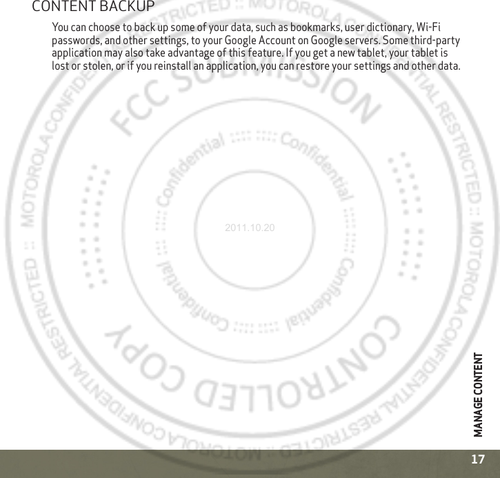 MANAGE CONTENT17CONTENT BACKUPYou can choose to back up some of your data, such as bookmarks, user dictionary, Wi-Fi passwords, and other settings, to your Google Account on Google servers. Some third-party application may also take advantage of this feature. If you get a new tablet, your tablet is lost or stolen, or if you reinstall an application, you can restore your settings and other data.2011.10.20