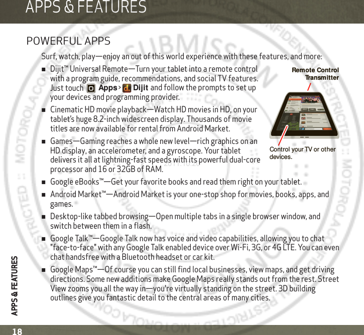 APPS &amp; FEATURESAPPS &amp; FEATURES18APPS &amp; FEATURESPOWERFUL APPSSurf, watch, play—enjoy an out of this world experience with these features, and more:Dijit™ Universal Remote—Turn your tablet into a remote control with a program guide, recommendations, and social TV features. Just touch Apps &gt;   Dijit and follow the prompts to set up your devices and programming provider.Cinematic HD movie playback—Watch HD movies in HD, on your tablet’s huge 8.2-inch widescreen display. Thousands of movie titles are now available for rental from Android Market.Games—Gaming reaches a whole new level—rich graphics on an HD display, an accelerometer, and a gyroscope. Your tablet delivers it all at lightning-fast speeds with its powerful dual-core processor and 16 or 32GB of RAM.Google eBooks™—Get your favorite books and read them right on your tablet.Android Market™—Android Market is your one-stop shop for movies, books, apps, and games.Desktop-like tabbed browsing—Open multiple tabs in a single browser window, and switch between them in a flash.Google Talk™—Google Talk now has voice and video capabilities, allowing you to chat &quot;face-to-face&quot; with any Google Talk enabled device over Wi-Fi, 3G, or 4G LTE. You can even chat handsfree with a Bluetooth headset or car kit.Google Maps™—Of course you can still find local businesses, view maps, and get driving directions. Some new additions make Google Maps really stands out from the rest. Street View zooms you all the way in—you&apos;re virtually standing on the street. 3D building outlines give you fantastic detail to the central areas of many cities.Remote Control Tr ansmitterControl your TV or other devices.2011.10.20