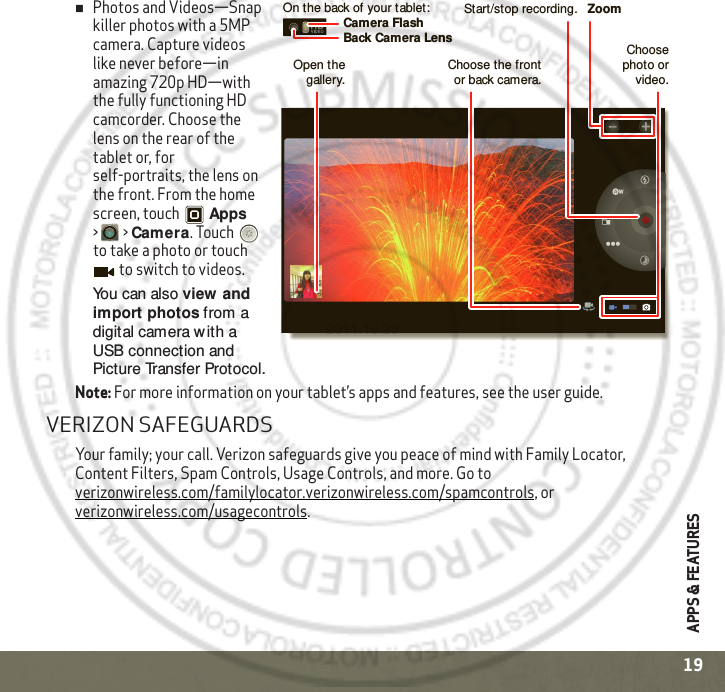 APPS &amp; FEATURES19Photos and Videos—Snap killer photos with a 5MP camera. Capture videos like never before—in amazing 720p HD—with the fully functioning HD camcorder. Choose the lens on the rear of the tablet or, for self-portraits, the lens on the front. From the home screen, touch Apps &gt; &gt;Camera. Touch  to take a photo or touch  to switch to videos.You can also view  and import photos from a digital camera with a USB connection and Picture Transfer Protocol.Note: For more information on your tablet’s apps and features, see the user guide.VERIZON SAFEGUARDSYour family; your call. Verizon safeguards give you peace of mind with Family Locator, Content Filters, Spam Controls, Usage Controls, and more. Go to verizonwireless.com/familylocator.verizonwireless.com/spamcontrols, or verizonwireless.com/usagecontrols.Start/stop recording. ZoomBack Camera LensCamera FlashOn the back of your tablet:Choose photo or video.Choose the front or back camera.Open the gallery.2011.10.20
