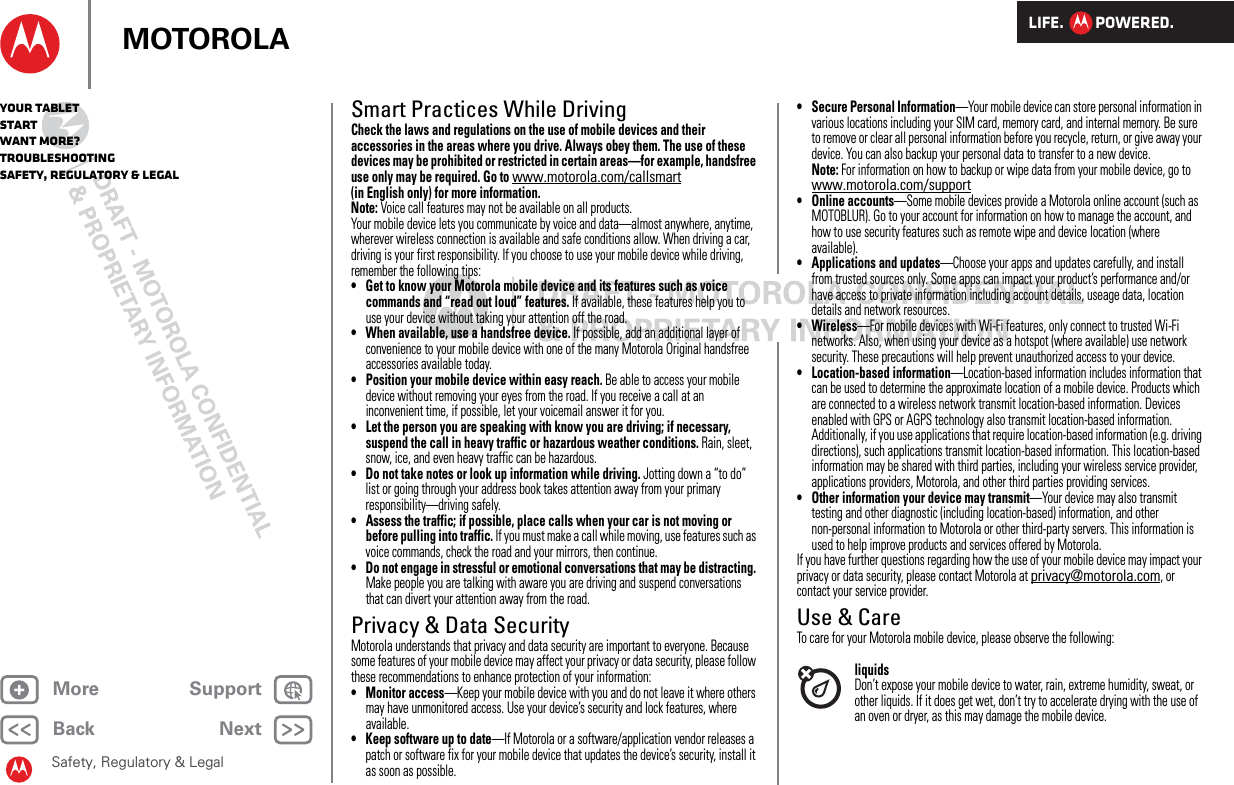 LIFE.         POWERED.Back NextMore Support+MOTOROLAYour tabletStartWant More?TroubleshootingSafety, Regulatory &amp; LegalSafety, Regulatory &amp; LegalSmart Practices While DrivingDriving SafetyCheck the laws and regulations on the use of mobile devices and their accessories in the areas where you drive. Always obey them. The use of these devices may be prohibited or restricted in certain areas—for example, handsfree use only may be required. Go to www.motorola.com/callsmart (in English only) for more information.Note: Voice call features may not be available on all products.Your mobile device lets you communicate by voice and data—almost anywhere, anytime, wherever wireless connection is available and safe conditions allow. When driving a car, driving is your first responsibility. If you choose to use your mobile device while driving, remember the following tips:• Get to know your Motorola mobile device and its features such as voice commands and “read out loud” features. If available, these features help you to use your device without taking your attention off the road.• When available, use a handsfree device. If possible, add an additional layer of convenience to your mobile device with one of the many Motorola Original handsfree accessories available today.• Position your mobile device within easy reach. Be able to access your mobile device without removing your eyes from the road. If you receive a call at an inconvenient time, if possible, let your voicemail answer it for you.• Let the person you are speaking with know you are driving; if necessary, suspend the call in heavy traffic or hazardous weather conditions. Rain, sleet, snow, ice, and even heavy traffic can be hazardous.• Do not take notes or look up information while driving. Jotting down a “to do” list or going through your address book takes attention away from your primary responsibility—driving safely.• Assess the traffic; if possible, place calls when your car is not moving or before pulling into traffic. If you must make a call while moving, use features such as voice commands, check the road and your mirrors, then continue.• Do not engage in stressful or emotional conversations that may be distracting. Make people you are talking with aware you are driving and suspend conversations that can divert your attention away from the road.Privacy &amp; Data SecurityPrivacy &amp; Data SecurityMotorola understands that privacy and data security are important to everyone. Because some features of your mobile device may affect your privacy or data security, please follow these recommendations to enhance protection of your information:• Monitor access—Keep your mobile device with you and do not leave it where others may have unmonitored access. Use your device’s security and lock features, where available.• Keep software up to date—If Motorola or a software/application vendor releases a patch or software fix for your mobile device that updates the device’s security, install it as soon as possible.• Secure Personal Information—Your mobile device can store personal information in various locations including your SIM card, memory card, and internal memory. Be sure to remove or clear all personal information before you recycle, return, or give away your device. You can also backup your personal data to transfer to a new device.Note: For information on how to backup or wipe data from your mobile device, go to www.motorola.com/support• Online accounts—Some mobile devices provide a Motorola online account (such as MOTOBLUR). Go to your account for information on how to manage the account, and how to use security features such as remote wipe and device location (where available).• Applications and updates—Choose your apps and updates carefully, and install from trusted sources only. Some apps can impact your product’s performance and/or have access to private information including account details, useage data, location details and network resources.• Wireless—For mobile devices with Wi-Fi features, only connect to trusted Wi-Fi networks. Also, when using your device as a hotspot (where available) use network security. These precautions will help prevent unauthorized access to your device.• Location-based information—Location-based information includes information that can be used to determine the approximate location of a mobile device. Products which are connected to a wireless network transmit location-based information. Devices enabled with GPS or AGPS technology also transmit location-based information. Additionally, if you use applications that require location-based information (e.g. driving directions), such applications transmit location-based information. This location-based information may be shared with third parties, including your wireless service provider, applications providers, Motorola, and other third parties providing services.• Other information your device may transmit—Your device may also transmit testing and other diagnostic (including location-based) information, and other non-personal information to Motorola or other third-party servers. This information is used to help improve products and services offered by Motorola.If you have further questions regarding how the use of your mobile device may impact your privacy or data security, please contact Motorola at privacy@motorola.com, or contact your service provider.Use &amp; CareUse &amp; CareTo care for your Motorola mobile device, please observe the following:liquidsDon’t expose your mobile device to water, rain, extreme humidity, sweat, or other liquids. If it does get wet, don’t try to accelerate drying with the use of an oven or dryer, as this may damage the mobile device.