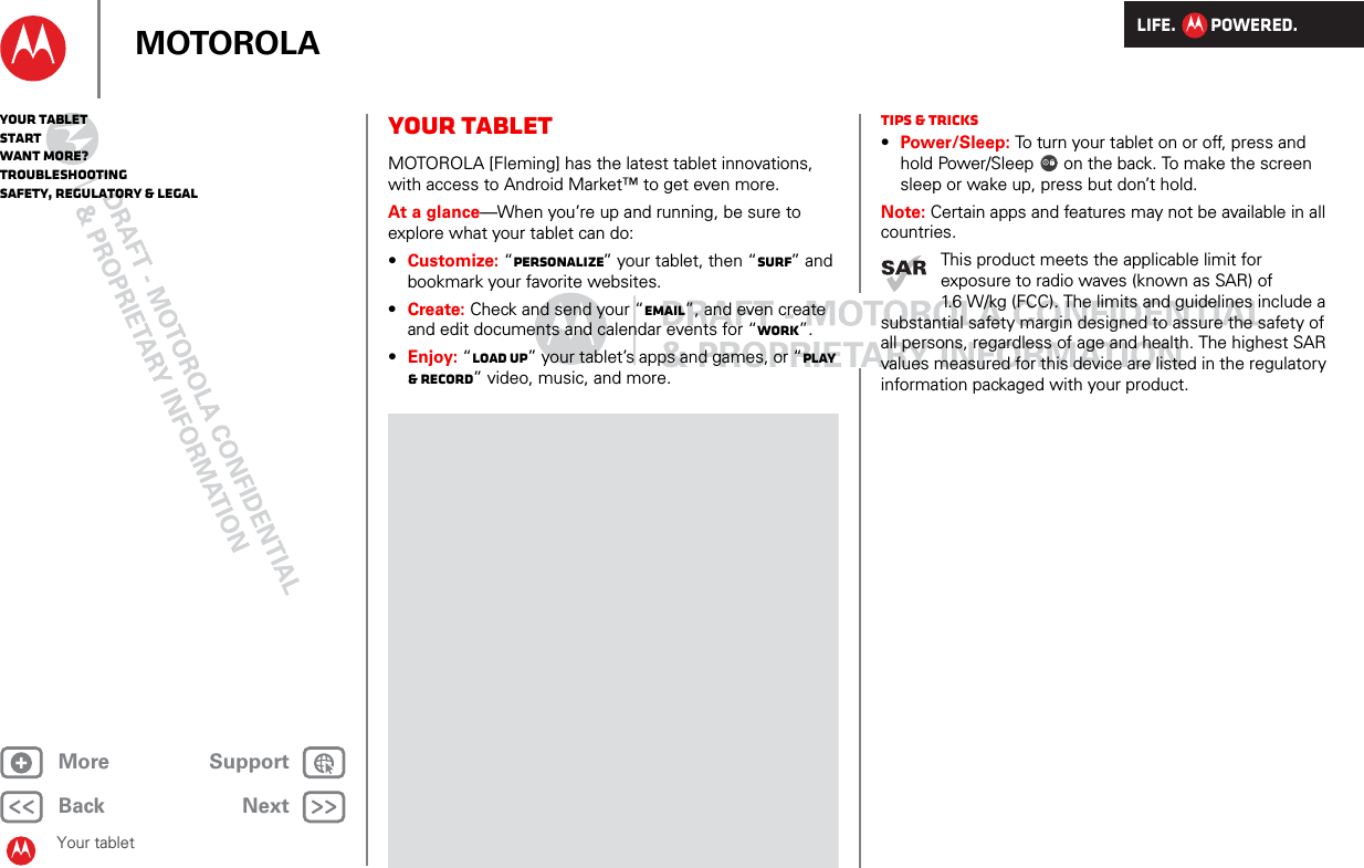 LIFE.         POWERED.Back NextMore Support+MOTOROLAYour tabletStartWant More?TroubleshootingSafety, Regulatory &amp; LegalYour tabletYour tabletMOTOROLA [Fleming] has the latest tablet innovations, with access to Android Market™ to get even more.At a glance—When you’re up and running, be sure to explore what your tablet can do:•Customize: “Personalize” your tablet, then “Surf” and bookmark your favorite websites.•Create: Check and send your “Email”, and even create and edit documents and calendar events for “Work”.•Enjoy: “Load up” your tablet’s apps and games, or “Play &amp; record” video, music, and more.Tips &amp; tricks•Power/Sleep: To turn your tablet on or off, press and hold Power/Sleep  on the back. To make the screen sleep or wake up, press but don’t hold.Note: Certain apps and features may not be available in all countries.This product meets the applicable limit for exposure to radio waves (known as SAR) of 1.6 W/kg (FCC). The limits and guidelines include a substantial safety margin designed to assure the safety of all persons, regardless of age and health. The highest SAR values measured for this device are listed in the regulatory information packaged with your product.