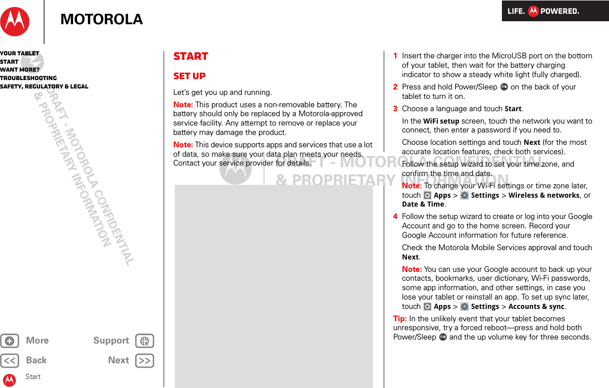 LIFE.         POWERED.Back NextMore Support+MOTOROLAYour tabletStartWant More?TroubleshootingSafety, Regulatory &amp; LegalStartStartSet upLet’s get you up and running.Note: This product uses a non-removable battery. The battery should only be replaced by a Motorola-approved service facility. Any attempt to remove or replace your battery may damage the product.Note: This device supports apps and services that use a lot of data, so make sure your data plan meets your needs. Contact your service provider for details.  1Insert the charger into the MicroUSB port on the bottom of your tablet, then wait for the battery charging indicator to show a steady white light (fully charged).2Press and hold Power/Sleep  on the back of your tablet to turn it on.3Choose a language and touch Start.In the WiFi setup screen, touch the network you want to connect, then enter a password if you need to.Choose location settings and touch Next (for the most accurate location features, check both services).Follow the setup wizard to set your time zone, and confirm the time and date.Note: To change your Wi-Fi settings or time zone later, touch  Apps &gt;  Settings &gt; Wireless &amp; networks, or Date &amp; Time.4Follow the setup wizard to create or log into your Google Account and go to the home screen. Record your Google Account information for future reference.Check the Motorola Mobile Services approval and touch Next.Note: You can use your Google account to back up your contacts, bookmarks, user dictionary, Wi-Fi passwords, some app information, and other settings, in case you lose your tablet or reinstall an app. To set up sync later, touch  Apps &gt; Settings &gt; Accounts &amp; sync.Tip: In the unlikely event that your tablet becomes unresponsive, try a forced reboot—press and hold both Power/Sleep  and the up volume key for three seconds.