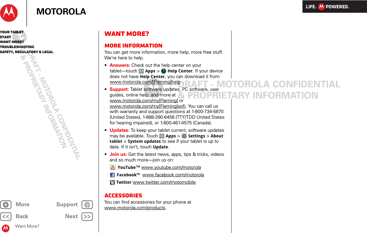 LIFE.         POWERED.Back NextMore Support+MOTOROLAYour tabletStartWant More?TroubleshootingSafety, Regulatory &amp; LegalWant More?Want More?More informationYou can get more information, more help, more free stuff. We’re here to help. •Answers: Check out the help center on your tablet—touch Apps &gt;  Help Center. If your device does not have Help Center, you can download it from www.motorola.com/[Fleming]help.•Support: Tablet software updates, PC software, user guides, online help, and more at www.motorola.com/my[Fleming] or www.motorola.com/my[Fleming]wifi. You can call us with warranty and support questions at 1-800-734-5870 (United States), 1-888-390-6456 (TTY/TDD United States for hearing impaired), or 1-800-461-4575 (Canada).•Updates: To keep your tablet current, software updates may be available. Touch Apps &gt;  Settings &gt; About tablet &gt; System updates to see if your tablet is up to date. If it isn’t, touch Update.•Join us: Get the latest news, apps, tips &amp; tricks, videos and so much more—join us on:YouTube™ www.youtube.com/motorolaFacebook™  www.facebook.com/motorolaTwitter www.twitter.com/motomobileAccessoriesYou can find accessories for your phone at www.motorola.com/products.