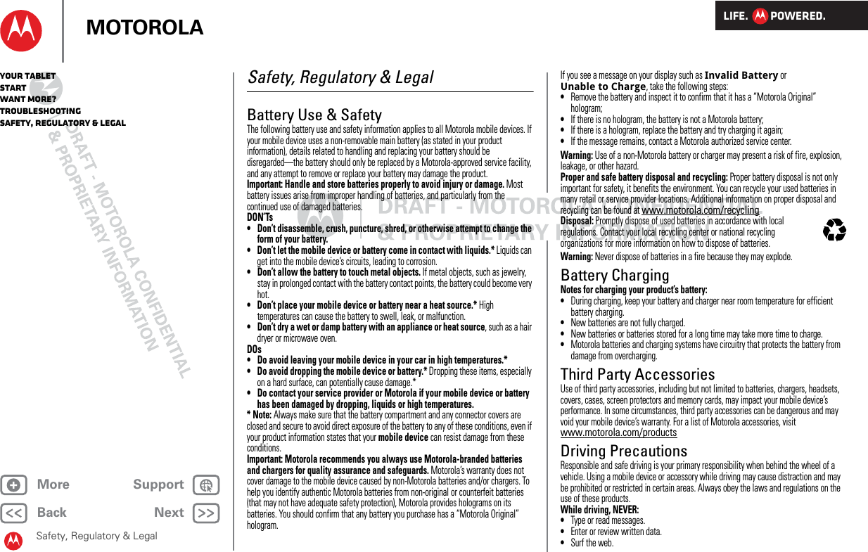 LIFE.         POWERED.Back NextMore Support+MOTOROLAYour tabletStartWant More?TroubleshootingSafety, Regulatory &amp; LegalSafety, Regulatory &amp; LegalSafety, Regulatory &amp; LegalBattery Use &amp; SafetyBattery  Use &amp; SafetyThe following battery use and safety information applies to all Motorola mobile devices. If your mobile device uses a non-removable main battery (as stated in your product information), details related to handling and replacing your battery should be disregarded—the battery should only be replaced by a Motorola-approved service facility, and any attempt to remove or replace your battery may damage the product.Important: Handle and store batteries properly to avoid injury or damage. Most battery issues arise from improper handling of batteries, and particularly from the continued use of damaged batteries.DON’Ts• Don’t disassemble, crush, puncture, shred, or otherwise attempt to change the form of your battery.• Don’t let the mobile device or battery come in contact with liquids.* Liquids can get into the mobile device’s circuits, leading to corrosion.• Don’t allow the battery to touch metal objects. If metal objects, such as jewelry, stay in prolonged contact with the battery contact points, the battery could become very hot.• Don’t place your mobile device or battery near a heat source.* High temperatures can cause the battery to swell, leak, or malfunction.• Don’t dry a wet or damp battery with an appliance or heat source, such as a hair dryer or microwave oven.DOs• Do avoid leaving your mobile device in your car in high temperatures.*• Do avoid dropping the mobile device or battery.* Dropping these items, especially on a hard surface, can potentially cause damage.*• Do contact your service provider or Motorola if your mobile device or battery has been damaged by dropping, liquids or high temperatures.*Note: Always make sure that the battery compartment and any connector covers are closed and secure to avoid direct exposure of the battery to any of these conditions, even if your product information states that your mobile device can resist damage from these conditions.Important: Motorola recommends you always use Motorola-branded batteries and chargers for quality assurance and safeguards. Motorola’s warranty does not cover damage to the mobile device caused by non-Motorola batteries and/or chargers. To help you identify authentic Motorola batteries from non-original or counterfeit batteries (that may not have adequate safety protection), Motorola provides holograms on its batteries. You should confirm that any battery you purchase has a “Motorola Original” hologram.If you see a message on your display such as Invalid Battery or Unable to Charge, take the following steps:•Remove the battery and inspect it to confirm that it has a “Motorola Original” hologram;•If there is no hologram, the battery is not a Motorola battery;•If there is a hologram, replace the battery and try charging it again;•If the message remains, contact a Motorola authorized service center.Warning: Use of a non-Motorola battery or charger may present a risk of fire, explosion, leakage, or other hazard.Proper and safe battery disposal and recycling: Proper battery disposal is not only important for safety, it benefits the environment. You can recycle your used batteries in many retail or service provider locations. Additional information on proper disposal and recycling can be found at www.motorola.com/recyclingDisposal: Promptly dispose of used batteries in accordance with local regulations. Contact your local recycling center or national recycling organizations for more information on how to dispose of batteries.Warning: Never dispose of batteries in a fire because they may explode.Battery ChargingBattery ChargingNotes for charging your product’s battery:•During charging, keep your battery and charger near room temperature for efficient battery charging.•New batteries are not fully charged.•New batteries or batteries stored for a long time may take more time to charge.•Motorola batteries and charging systems have circuitry that protects the battery from damage from overcharging.Third Party AccessoriesUse of third party accessories, including but not limited to batteries, chargers, headsets, covers, cases, screen protectors and memory cards, may impact your mobile device’s performance. In some circumstances, third party accessories can be dangerous and may void your mobile device’s warranty. For a list of Motorola accessories, visit www.motorola.com/productsDriving PrecautionsResponsible and safe driving is your primary responsibility when behind the wheel of a vehicle. Using a mobile device or accessory while driving may cause distraction and may be prohibited or restricted in certain areas. Always obey the laws and regulations on the use of these products.While driving, NEVER:•Type or read messages.•Enter or review written data.•Surf the web.032375o