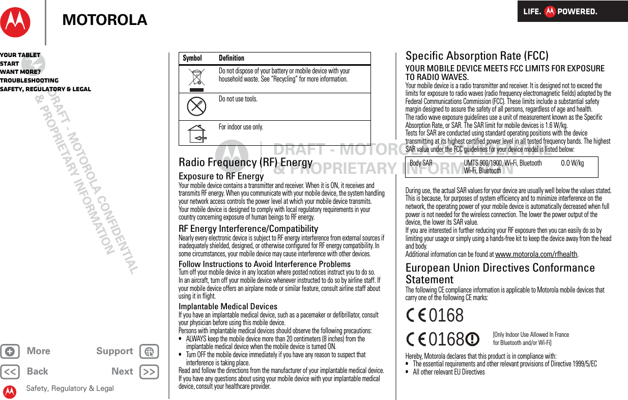 LIFE.         POWERED.Back NextMore Support+MOTOROLAYour tabletStartWant More?TroubleshootingSafety, Regulatory &amp; LegalSafety, Regulatory &amp; LegalRadio Frequency (RF) EnergyExposure to RF EnergyYour mobile device contains a transmitter and receiver. When it is ON, it receives and transmits RF energy. When you communicate with your mobile device, the system handling your network access controls the power level at which your mobile device transmits.Your mobile device is designed to comply with local regulatory requirements in your country concerning exposure of human beings to RF energy.RF Energy Interference/CompatibilityNearly every electronic device is subject to RF energy interference from external sources if inadequately shielded, designed, or otherwise configured for RF energy compatibility. In some circumstances, your mobile device may cause interference with other devices.Follow Instructions to Avoid Interference ProblemsTurn off your mobile device in any location where posted notices instruct you to do so.In an aircraft, turn off your mobile device whenever instructed to do so by airline staff. If your mobile device offers an airplane mode or similar feature, consult airline staff about using it in flight.Implantable Medical DevicesIf you have an implantable medical device, such as a pacemaker or defibrillator, consult your physician before using this mobile device.Persons with implantable medical devices should observe the following precautions:•ALWAYS keep the mobile device more than 20 centimeters (8 inches) from the implantable medical device when the mobile device is turned ON.•Turn OFF the mobile device immediately if you have any reason to suspect that interference is taking place.Read and follow the directions from the manufacturer of your implantable medical device. If you have any questions about using your mobile device with your implantable medical device, consult your healthcare provider.Do not dispose of your battery or mobile device with your household waste. See “Recycling” for more information.Do not use tools.For indoor use only.Symbol DefinitionSpecific Absorption Rate (FCC)SAR (IEEE)YOUR MOBILE DEVICE MEETS FCC LIMITS FOR EXPOSURE TO RADIO WAVES.Your mobile device is a radio transmitter and receiver. It is designed not to exceed the limits for exposure to radio waves (radio frequency electromagnetic fields) adopted by the Federal Communications Commission (FCC). These limits include a substantial safety margin designed to assure the safety of all persons, regardless of age and health.The radio wave exposure guidelines use a unit of measurement known as the Specific Absorption Rate, or SAR. The SAR limit for mobile devices is 1.6 W/kg.Tests for SAR are conducted using standard operating positions with the device transmitting at its highest certified power level in all tested frequency bands. The highest SAR value under the FCC guidelines for your device model is listed below:During use, the actual SAR values for your device are usually well below the values stated. This is because, for purposes of system efficiency and to minimize interference on the network, the operating power of your mobile device is automatically decreased when full power is not needed for the wireless connection. The lower the power output of the device, the lower its SAR value.If you are interested in further reducing your RF exposure then you can easily do so by limiting your usage or simply using a hands-free kit to keep the device away from the head and body.Additional information can be found at www.motorola.com/rfhealth.European Union Directives Conformance StatementEU ConformanceThe following CE compliance information is applicable to Motorola mobile devices that carry one of the following CE marks:Hereby, Motorola declares that this product is in compliance with:•The essential requirements and other relevant provisions of Directive 1999/5/EC•All other relevant EU DirectivesBody SAR UMTS 900/1900, Wi-Fi, BluetoothWi-Fi, Bluetooth0.0 W/kg0168 [Only Indoor Use Allowed In Francefor Bluetooth and/or Wi-Fi]0168