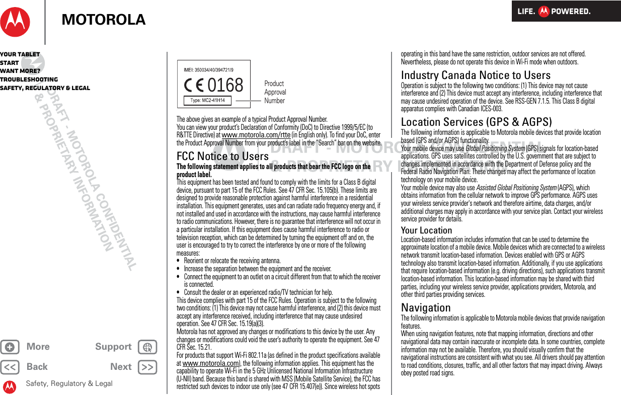 LIFE.         POWERED.Back NextMore Support+MOTOROLAYour tabletStartWant More?TroubleshootingSafety, Regulatory &amp; LegalSafety, Regulatory &amp; LegalThe above gives an example of a typical Product Approval Number.You can view your product’s Declaration of Conformity (DoC) to Directive 1999/5/EC (to R&amp;TTE Directive) at www.motorola.com/rtte (in English only). To find your DoC, enter the Product Approval Number from your product’s label in the “Search” bar on the website.FCC Notice to UsersFCC NoticeThe following statement applies to all products that bear the FCC logo on the product label.This equipment has been tested and found to comply with the limits for a Class B digital device, pursuant to part 15 of the FCC Rules. See 47 CFR Sec. 15.105(b). These limits are designed to provide reasonable protection against harmful interference in a residential installation. This equipment generates, uses and can radiate radio frequency energy and, if not installed and used in accordance with the instructions, may cause harmful interference to radio communications. However, there is no guarantee that interference will not occur in a particular installation. If this equipment does cause harmful interference to radio or television reception, which can be determined by turning the equipment off and on, the user is encouraged to try to correct the interference by one or more of the following measures:•Reorient or relocate the receiving antenna.•Increase the separation between the equipment and the receiver.•Connect the equipment to an outlet on a circuit different from that to which the receiver is connected.•Consult the dealer or an experienced radio/TV technician for help.This device complies with part 15 of the FCC Rules. Operation is subject to the following two conditions: (1) This device may not cause harmful interference, and (2) this device must accept any interference received, including interference that may cause undesired operation. See 47 CFR Sec. 15.19(a)(3).Motorola has not approved any changes or modifications to this device by the user. Any changes or modifications could void the user’s authority to operate the equipment. See 47 CFR Sec. 15.21.For products that support Wi-Fi 802.11a (as defined in the product specifications available at www.motorola.com), the following information applies. This equipment has the capability to operate Wi-Fi in the 5 GHz Unlicensed National Information Infrastructure (U-NII) band. Because this band is shared with MSS (Mobile Satellite Service), the FCC has restricted such devices to indoor use only (see 47 CFR 15.407(e)). Since wireless hot spots 0168 Product Approval Numberoperating in this band have the same restriction, outdoor services are not offered. Nevertheless, please do not operate this device in Wi-Fi mode when outdoors.Industry Canada Notice to UsersIndustry Canada NoticeOperation is subject to the following two conditions: (1) This device may not cause interference and (2) This device must accept any interference, including interference that may cause undesired operation of the device. See RSS-GEN 7.1.5. This Class B digital apparatus complies with Canadian ICES-003.Location Services (GPS &amp; AGPS)GPS &amp; AGPSThe following information is applicable to Motorola mobile devices that provide location based (GPS and/or AGPS) functionality.Your mobile device may use Global Positioning System (GPS) signals for location-based applications. GPS uses satellites controlled by the U.S. government that are subject to changes implemented in accordance with the Department of Defense policy and the Federal Radio Navigation Plan. These changes may affect the performance of location technology on your mobile device.Your mobile device may also use Assisted Global Positioning System (AGPS), which obtains information from the cellular network to improve GPS performance. AGPS uses your wireless service provider&apos;s network and therefore airtime, data charges, and/or additional charges may apply in accordance with your service plan. Contact your wireless service provider for details.Your LocationLocation-based information includes information that can be used to determine the approximate location of a mobile device. Mobile devices which are connected to a wireless network transmit location-based information. Devices enabled with GPS or AGPS technology also transmit location-based information. Additionally, if you use applications that require location-based information (e.g. driving directions), such applications transmit location-based information. This location-based information may be shared with third parties, including your wireless service provider, applications providers, Motorola, and other third parties providing services.NavigationNavigationThe following information is applicable to Motorola mobile devices that provide navigation features.When using navigation features, note that mapping information, directions and other navigational data may contain inaccurate or incomplete data. In some countries, complete information may not be available. Therefore, you should visually confirm that the navigational instructions are consistent with what you see. All drivers should pay attention to road conditions, closures, traffic, and all other factors that may impact driving. Always obey posted road signs.