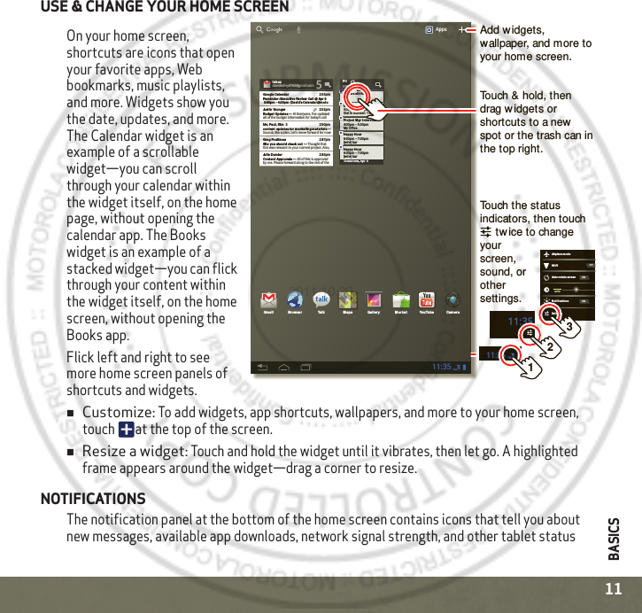 BASICS11USE &amp; CHANGE YOUR HOME SCREENOn your home screen, shortcuts are icons that open your favorite apps, Web bookmarks, music playlists, and more. Widgets show you the date, updates, and more. The Calendar widget is an example of a scrollable widget—you can scroll through your calendar within the widget itself, on the home page, without opening the calendar app. The Books widget is an example of a stacked widget—you can flick through your content within the widget itself, on the home screen, without opening the Books app.Flick left and right to see more home screen panels of shortcuts and widgets.Customize: To add widgets, app shortcuts, wallpapers, and more to your home screen, touch  at the top of the screen.Resize a widget: Touch and hold the widget until it vibrates, then let go. A highlighted frame appears around the widget—drag a corner to resize.NOTIFICATIONSThe notification panel at the bottom of the home screen contains icons that tell you about new messages, available app downloads, network signal strength, and other tablet status 11:35111:352Tomorrow, Apr 9Laura’s Birth dayExecutive Revie w Call3:00pm – 4:00pmDial in number: 1-888-55FriAPR 8Project  Mgr In tervie w4:00pm – 5:00pm6:00pm – 7:00pmMy Office[wire] barHappy Hou r6:00pm – 7:00pm[wire] barHappy Hou rIn boxIn boxxxxoxoobbbnnnIIdavidkelley4763@gmail.com 5Google Calenda r 2:55pmRemind er: Execut ive Review Call  @ Apr 8 3:00pm - 4:00pm  (David’s Calen dar@motoJustin Younger 2:52pmBudget Upda tes ― Hi Everyone, I’ve updatedall of the budget information for today’s call Me, Paul, Kim  3 2:50pmconte nt updat es for ma rket ing mat erials ― Sounds like a plan. Let’s move forward for nowJulie De mler 2:45pmConten t Approvals ― All of this is approved by me. Please forward along to the rest of theGreg Poulim as 2:47pmSite you should  check ou t ― Thought thatthis was relevant to your current project. Also,Apps11:35Gmail Bro wser Talk Maps Ga ller y YouTubeMa rke t CameraWi-FiAirplan e modeAuto-rot ate  screenNot ificat ionsSettin gsAUTOONONOFF3Add widgets, wallpaper, and more to your home screen.Touch the status indicators, then touch     tw ice to change your screen, sound, or other settings.Touch &amp; hold, then drag widgets or shortcuts to a new  spot or the trash can in the top right.2011.10.20