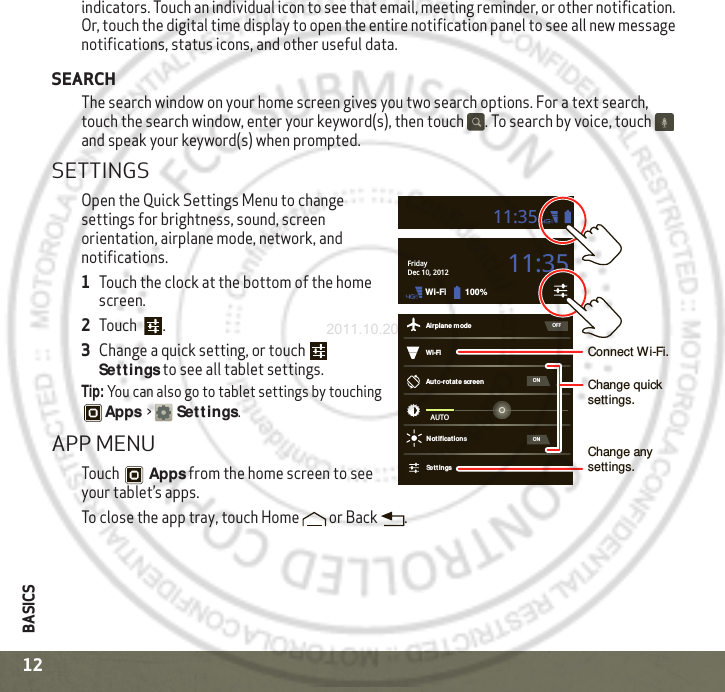 BASICS12indicators. Touch an individual icon to see that email, meeting reminder, or other notification. Or, touch the digital time display to open the entire notification panel to see all new message notifications, status icons, and other useful data. SEARCHThe search window on your home screen gives you two search options. For a text search, touch the search window, enter your keyword(s), then touch  . To search by voice, touch  and speak your keyword(s) when prompted.SETTINGSOpen the Quick Settings Menu to change settings for brightness, sound, screen orientation, airplane mode, network, and notifications.  1Touch the clock at the bottom of the home screen.2Touch .3Change a quick setting, or touch  Settings to see all tablet settings.Tip: You can also go to tablet settings by touching Apps &gt;Set tings.APP MENUTouch Apps from the home screen to see your tablet’s apps.To close the app tray, touch Home  or Back .Wi-FiAirplane modeAuto-rot ate screenNotificat ionsSett ingsAUTOONONOFFFridayDec 10, 2012100%Wi-Fi11:3511:35Connect Wi-Fi.Change quick settings.Change any settings.2011.10.20