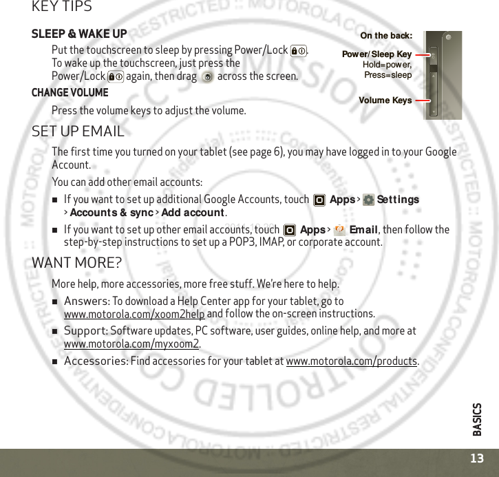 BASICS13KEY TIPSSLEEP &amp; WAKE UPPut the touchscreen to sleep by pressing Power/Lock . To wake up the touchscreen, just press the Power/Lock  again, then drag  across the screen.CHANGE VOLUMEPress the volume keys to adjust the volume.SET UP EMAILThe first time you turned on your tablet (see page 6), you may have logged in to your Google Account. You can add other email accounts:If you want to set up additional Google Accounts, touch Apps &gt;Settings &gt;Accounts &amp; sync &gt;Add account. If you want to set up other email accounts, touch Apps &gt;Email, then follow the step-by-step instructions to set up a POP3, IMAP, or corporate account. WANT MORE?More help, more accessories, more free stuff. We’re here to help. Answers: To download a Help Center app for your tablet, go to www.motorola.com/xoom2help and follow the on-screen instructions.Support: Software updates, PC software, user guides, online help, and more at www.motorola.com/myxoom2.Accessories: Find accessories for your tablet at www.motorola.com/products.Volume KeysOn the back:Power/ Sleep KeyHold=power, Press=sleep2011.10.20