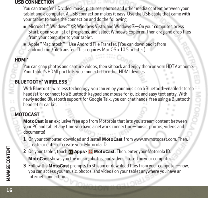 MANAGE CONTENT16USB CONNECTIONYou can transfer HD video, music, pictures, photos and other media content between your tablet and a computer. A USB connection makes it easy. Use the USB cable that came with your tablet to make the connection and do the following:Microsoft™ Windows™ XP, Windows Vista, and Windows 7—On your computer, press Start, open your list of programs, and select Windows Explorer. Then drag and drop files from your computer to your tablet.Apple™ Macintosh™—Use Android File Transfer. (You can download it from android.com/filetransfer. This requires Mac OS x 10.5 or later.)HDMI®You can snap photos and capture videos, then sit back and enjoy them on your HDTV at home. Your tablet’s HDMI port lets you connect it to other HDMI devices.BLUETOOTH® WIRELESSWith Bluetooth wireless technology, you can enjoy your music on a Bluetooth-enabled stereo headset, or connect to a Bluetooth keypad and mouse for quick and easy text entry. With newly added Bluetooth support for Google Talk, you can chat hands-free using a Bluetooth headset or car kit.MOTOCASTMotoCast is an exclusive free app from Motorola that lets you stream content between your PC and tablet any time you have a network connection—music, photos, videos and documents!   1On your computer, download and install MotoCast from www.mymotocast.com. Then, create or enter or create your Motorola ID.2On your tablet, touch Apps &gt;MotoCast. Then, enter your Motorola ID.MotoCast shows you the music, photos, and videos stored on your computer.3Follow the MotoCast prompts to stream or download files from your computer—now, you can access your music, photos, and videos on your tablet anywhere you have an Internet connection.2011.10.20
