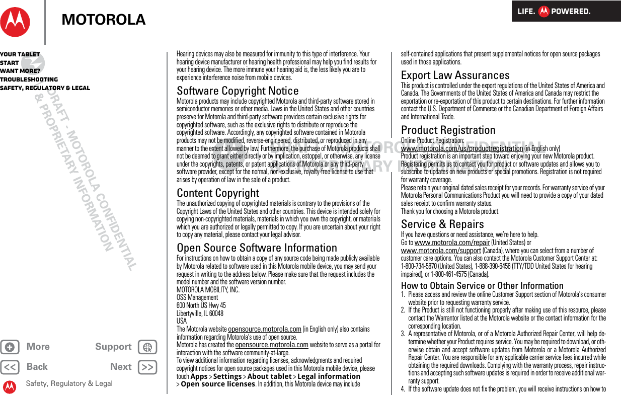 LIFE.         POWERED.Back NextMore Support+MOTOROLAYour tabletStartWant More?TroubleshootingSafety, Regulatory &amp; LegalSafety, Regulatory &amp; LegalHearing devices may also be measured for immunity to this type of interference. Your hearing device manufacturer or hearing health professional may help you find results for your hearing device. The more immune your hearing aid is, the less likely you are to experience interference noise from mobile devices.Software Copyright NoticeSoftware Copyright NoticeMotorola products may include copyrighted Motorola and third-party software stored in semiconductor memories or other media. Laws in the United States and other countries preserve for Motorola and third-party software providers certain exclusive rights for copyrighted software, such as the exclusive rights to distribute or reproduce the copyrighted software. Accordingly, any copyrighted software contained in Motorola products may not be modified, reverse-engineered, distributed, or reproduced in any manner to the extent allowed by law. Furthermore, the purchase of Motorola products shall not be deemed to grant either directly or by implication, estoppel, or otherwise, any license under the copyrights, patents, or patent applications of Motorola or any third-party software provider, except for the normal, non-exclusive, royalty-free license to use that arises by operation of law in the sale of a product.Content CopyrightContent CopyrightThe unauthorized copying of copyrighted materials is contrary to the provisions of the Copyright Laws of the United States and other countries. This device is intended solely for copying non-copyrighted materials, materials in which you own the copyright, or materials which you are authorized or legally permitted to copy. If you are uncertain about your right to copy any material, please contact your legal advisor.Open Source Software InformationOSS Info rmationFor instructions on how to obtain a copy of any source code being made publicly available by Motorola related to software used in this Motorola mobile device, you may send your request in writing to the address below. Please make sure that the request includes the model number and the software version number.MOTOROLA MOBILITY, INC.OSS Management600 North US Hwy 45Libertyville, IL 60048USAThe Motorola website opensource.motorola.com (in English only) also contains information regarding Motorola&apos;s use of open source.Motorola has created the opensource.motorola.com website to serve as a portal for interaction with the software community-at-large.To view additional information regarding licenses, acknowledgments and required copyright notices for open source packages used in this Motorola mobile device, please touch Apps &gt;Settings &gt;About tablet &gt;Legal information &gt;Open source licenses. In addition, this Motorola device may include self-contained applications that present supplemental notices for open source packages used in those applications.Export Law AssurancesExport LawThis product is controlled under the export regulations of the United States of America and Canada. The Governments of the United States of America and Canada may restrict the exportation or re-exportation of this product to certain destinations. For further information contact the U.S. Department of Commerce or the Canadian Department of Foreign Affairs and International Trade.Product RegistrationRegistrationOnline Product Registration:www.motorola.com/us/productregistration (in English only)Product registration is an important step toward enjoying your new Motorola product. Registering permits us to contact you for product or software updates and allows you to subscribe to updates on new products or special promotions. Registration is not required for warranty coverage.Please retain your original dated sales receipt for your records. For warranty service of your Motorola Personal Communications Product you will need to provide a copy of your dated sales receipt to confirm warranty status.Thank you for choosing a Motorola product.Service &amp; RepairsIf you have questions or need assistance, we’re here to help.Go to www.motorola.com/repair (United States) or www.motorola.com/support (Canada), where you can select from a number of customer care options. You can also contact the Motorola Customer Support Center at: 1-800-734-5870 (United States), 1-888-390-6456 (TTY/TDD United States for hearing impaired), or 1-800-461-4575 (Canada).How to Obtain Service or Other Information  1. Please access and review the online Customer Support section of Motorola&apos;s consumerwebsite prior to requesting warranty service.2. If the Product is still not functioning properly after making use of this resource, pleasecontact the Warrantor listed at the Motorola website or the contact information for thecorresponding location.3. A representative of Motorola, or of a Motorola Authorized Repair Center, will help de-termine whether your Product requires service. You may be required to download, or oth-erwise obtain and accept software updates from Motorola or a Motorola AuthorizedRepair Center. You are responsible for any applicable carrier service fees incurred whileobtaining the required downloads. Complying with the warranty process, repair instruc-tions and accepting such software updates is required in order to receive additional war-ranty support.4. If the software update does not fix the problem, you will receive instructions on how to