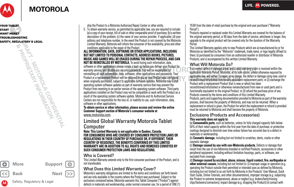 LIFE.         POWERED.Back NextMore Support+MOTOROLAYour tabletStartWant More?TroubleshootingSafety, Regulatory &amp; LegalSafety, Regulatory &amp; Legalship the Product to a Motorola Authorized Repair Center or other entity.5. To obtain warranty service, as permitted by applicable law, you are required to include:(a) a copy of your receipt, bill of sale or other comparable proof of purchase; (b) a writtendescription of the problem; (c) the name of your service provider, if applicable; (d) youraddress and telephone number. In the event the Product is not covered by the MotorolaLimited Warranty, Motorola will inform the consumer of the availability, price and otherconditions applicable to the repair of the Product.ALL INFORMATION, DATA, SOFTWARE OR OTHER APPLICATIONS, INCLUDING BUT NOT LIMITED TO PERSONAL CONTACTS, ADDRESS BOOKS, PICTURES, MUSIC AND GAMES WILL BE ERASED DURING THE REPAIR PROCESS, AND CAN NOT BE REINSTALLED BY MOTOROLA. To avoid losing such information, data, software or other applications please create a back up before you deliver your Product for warranty service, and disable any security passwords. You will be responsible for reinstalling all such information, data, software, other applications and passwords. Your Product or a replacement Product will be returned to you as your Product was configured when originally purchased, subject to applicable software updates. Motorola may install operating system software updates as part of warranty service that may prevent the Product from reverting to an earlier version of the operating system software. Third party applications installed on the Product may not be compatible or work with the Product as a result of the operating system software update. Motorola and its Authorized Service Centers are not responsible for the loss of, or inability to use, such information, data, software or other applications.To obtain service or other information, please access and review the online Customer Support section of Motorola&apos;s consumer website at www.motorola.com.Limited Global Warranty Motorola Tablet ComputerWarr ant yNote: This Limited Warranty is not applicable in Quebec, Canada.FOR CONSUMERS WHO ARE COVERED BY CONSUMER PROTECTION LAWS OR REGULATIONS IN THEIR COUNTRY OF PURCHASE OR, IF DIFFERENT, THEIR COUNTRY OF RESIDENCE, THE BENEFITS CONFERRED BY THIS LIMITED WARRANTY ARE IN ADDITION TO ALL RIGHTS AND REMEDIES CONVEYED BY SUCH CONSUMER PROTECTION LAWS AND REGULATIONS.Who is Covered?This Limited Warranty extends only to the first consumer purchaser of the Product, and is not transferable.What Does this Limited Warranty Cover?Motorola&apos;s warranty obligations are limited to the terms and conditions set forth herein and are only available in the country where the Product was purchased. Subject to the exclusions contained below, Motorola warrants this Tablet Computer (“Product”) against defects in materials and workmanship, under normal consumer use, for a period of ONE (1) YEAR from the date of retail purchase by the original end-user purchaser (“Warranty Period”).Products repaired or replaced under this Limited Warranty are covered for the balance of the original warranty period, or 90 days from the date of service, whichever is longer. Any upgrade to the original product will be covered only for the duration of the Warranty Period.This Limited Warranty applies only to new Products which are a) manufactured by or for Motorola as identified by the “Motorola” trademark, trade name, or logo legally affixed to them; b) purchased by consumers from an authorized reseller or distributor of Motorola Products; and c) accompanied by this written Limited Warranty.What Will Motorola Do?If a covered defect or damage arises and a valid warranty claim is received within the applicable Warranty Period, Motorola, at its sole option, unless otherwise required by applicable law, will either (1) repair, at no charge, the defect or damage using new, used or reconditioned/refurbished functionally equivalent replacement parts; or (2) exchange the Product with a replacement Product that is new or which has been reconditioned/refurbished or otherwise remanufactured from new or used parts and is functionally equivalent to the original Product; or (3) refund the purchase price of any Products covered by the terms and conditions of this Limited Warranty.Products, parts and supporting documentation provided to Motorola as part of the warranty process, shall become the property of Motorola, and may not be returned. When a replacement or refund is given, the Product for which the replacement or refund is provided must be returned to Motorola and shall become the property of Motorola.Exclusions (Products and Accessories)This warranty does not apply to:(a) Consumable parts, such as batteries, unless its fully charged capacity falls below 50% of their rated capacity within the first year from the date of purchase; or protective coatings designed to diminish over time unless failure has occurred due to a defect in materials or workmanship.(b) Cosmetic damage, including but not limited to scratches, dents, cracks or other cosmetic damage.(c) Damage caused by use with non-Motorola products. Defects or damage that result from the use of non-Motorola branded or certified Products, accessories or other peripheral equipment, including without limitation housings, parts, or software, are excluded from coverage.(d) Damage caused by accident, abuse, misuse, liquid contact, fire, earthquake or other external causes; including but not limited to: (i) improper usage or operation (e.g. operating the Product outside their permitted or intended uses as defined by Motorola, including but not limited to as set forth by Motorola in the Products&apos; User Manual, Quick Start Guide, Online Tutorials, and other documentation), improper storage (e.g. subjecting the Product to extreme temperatures), abuse or neglect (e.g. broken/bent/missing clips/fasteners/connectors); impact damage (e.g. dropping the Product) (ii) contact with 