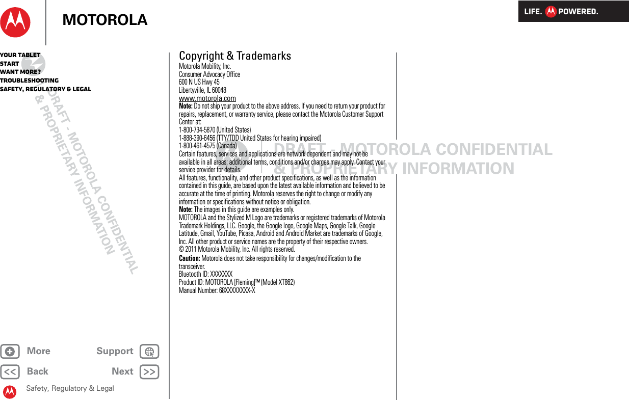 LIFE.         POWERED.Back NextMore Support+MOTOROLAYour tabletStartWant More?TroubleshootingSafety, Regulatory &amp; LegalSafety, Regulatory &amp; LegalCopyright &amp; TrademarksMotorola Mobility, Inc.Consumer Advocacy Office600 N US Hwy 45Libertyville, IL 60048www.motorola.comNote: Do not ship your product to the above address. If you need to return your product for repairs, replacement, or warranty service, please contact the Motorola Customer Support Center at:1-800-734-5870 (United States)1-888-390-6456 (TTY/TDD United States for hearing impaired)1-800-461-4575 (Canada)Certain features, services and applications are network dependent and may not be available in all areas; additional terms, conditions and/or charges may apply. Contact your service provider for details.All features, functionality, and other product specifications, as well as the information contained in this guide, are based upon the latest available information and believed to be accurate at the time of printing. Motorola reserves the right to change or modify any information or specifications without notice or obligation.Note: The images in this guide are examples only.MOTOROLA and the Stylized M Logo are trademarks or registered trademarks of Motorola Trademark Holdings, LLC. Google, the Google logo, Google Maps, Google Talk, Google Latitude, Gmail, YouTube, Picasa, Android and Android Market are trademarks of Google, Inc. All other product or service names are the property of their respective owners.© 2011 Motorola Mobility, Inc. All rights reserved.Caution: Motorola does not take responsibility for changes/modification to the transceiver.Bluetooth ID: XXXXXXXProduct ID: MOTOROLA [Fleming]™ (Model XT862)Manual Number: 68XXXXXXXX-X