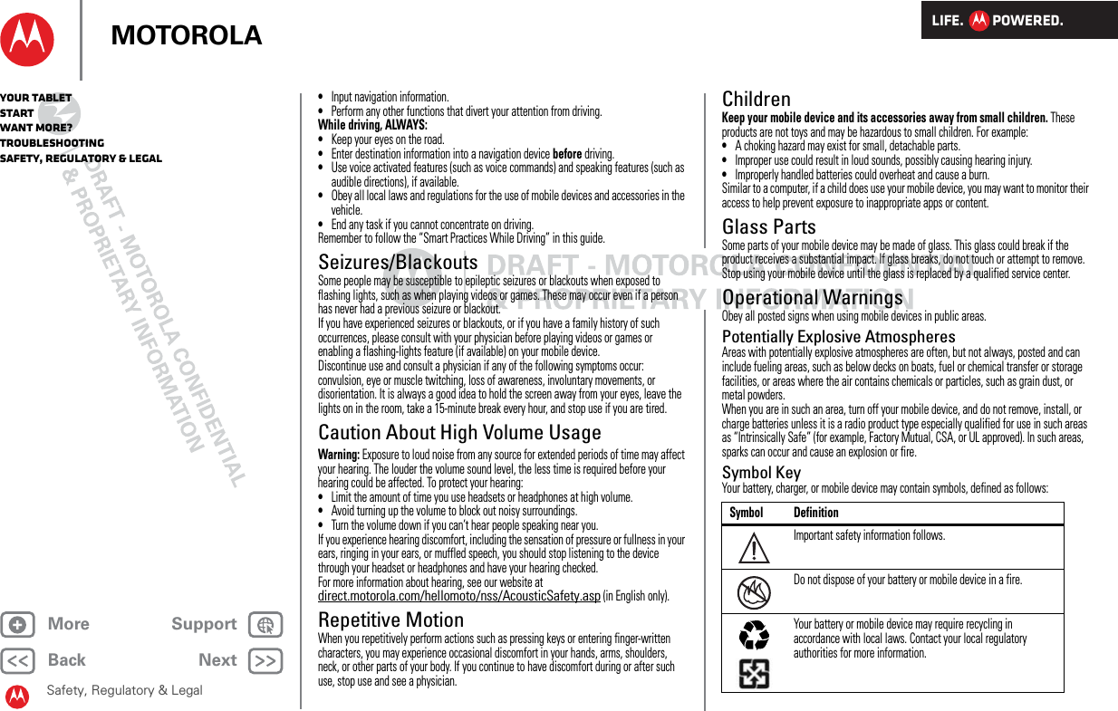 LIFE.         POWERED.Back NextMore Support+MOTOROLAYour tabletStartWant More?TroubleshootingSafety, Regulatory &amp; LegalSafety, Regulatory &amp; Legal•Input navigation information.•Perform any other functions that divert your attention from driving.While driving, ALWAYS:•Keep your eyes on the road.•Enter destination information into a navigation device before driving.•Use voice activated features (such as voice commands) and speaking features (such as audible directions), if available.•Obey all local laws and regulations for the use of mobile devices and accessories in the vehicle.•End any task if you cannot concentrate on driving.Remember to follow the “Smart Practices While Driving” in this guide.Seizures/BlackoutsSome people may be susceptible to epileptic seizures or blackouts when exposed to flashing lights, such as when playing videos or games. These may occur even if a person has never had a previous seizure or blackout.If you have experienced seizures or blackouts, or if you have a family history of such occurrences, please consult with your physician before playing videos or games or enabling a flashing-lights feature (if available) on your mobile device.Discontinue use and consult a physician if any of the following symptoms occur: convulsion, eye or muscle twitching, loss of awareness, involuntary movements, or disorientation. It is always a good idea to hold the screen away from your eyes, leave the lights on in the room, take a 15-minute break every hour, and stop use if you are tired.Caution About High Volume UsageWarning: Exposure to loud noise from any source for extended periods of time may affect your hearing. The louder the volume sound level, the less time is required before your hearing could be affected. To protect your hearing:•Limit the amount of time you use headsets or headphones at high volume.•Avoid turning up the volume to block out noisy surroundings.•Turn the volume down if you can’t hear people speaking near you.If you experience hearing discomfort, including the sensation of pressure or fullness in your ears, ringing in your ears, or muffled speech, you should stop listening to the device through your headset or headphones and have your hearing checked.For more information about hearing, see our website at direct.motorola.com/hellomoto/nss/AcousticSafety.asp (in English only).Repetitive MotionWhen you repetitively perform actions such as pressing keys or entering finger-written characters, you may experience occasional discomfort in your hands, arms, shoulders, neck, or other parts of your body. If you continue to have discomfort during or after such use, stop use and see a physician.ChildrenKeep your mobile device and its accessories away from small children. These products are not toys and may be hazardous to small children. For example:•A choking hazard may exist for small, detachable parts.•Improper use could result in loud sounds, possibly causing hearing injury.•Improperly handled batteries could overheat and cause a burn.Similar to a computer, if a child does use your mobile device, you may want to monitor their access to help prevent exposure to inappropriate apps or content.Glass PartsSome parts of your mobile device may be made of glass. This glass could break if the product receives a substantial impact. If glass breaks, do not touch or attempt to remove. Stop using your mobile device until the glass is replaced by a qualified service center.Operational WarningsObey all posted signs when using mobile devices in public areas.Potentially Explosive AtmospheresAreas with potentially explosive atmospheres are often, but not always, posted and can include fueling areas, such as below decks on boats, fuel or chemical transfer or storage facilities, or areas where the air contains chemicals or particles, such as grain dust, or metal powders.When you are in such an area, turn off your mobile device, and do not remove, install, or charge batteries unless it is a radio product type especially qualified for use in such areas as “Intrinsically Safe” (for example, Factory Mutual, CSA, or UL approved). In such areas, sparks can occur and cause an explosion or fire.Symbol KeyYour battery, charger, or mobile device may contain symbols, defined as follows:Symbol DefinitionImportant safety information follows.Do not dispose of your battery or mobile device in a fire.Your battery or mobile device may require recycling in accordance with local laws. Contact your local regulatory authorities for more information.032374o032376o032375o